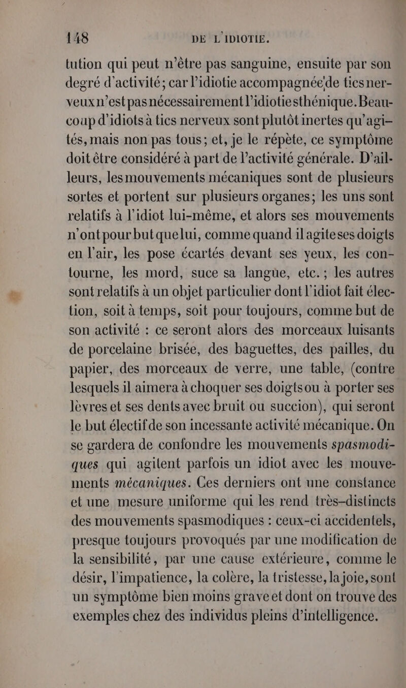 tution qui peut n'être pas sanguine, ensuite par son degré d'activité; car l’idiotie accompagnéede ticsner- veux1’est pas nécessairement l’idiotiesthénique. Beau coup d'idiots à tics nerveux sont plutôt inertes qu'agi- tés, mais non pas tous; et, je le répète, ce symptôme doit être considéré à part de l’activité générale. D’ail- leurs, lesmouvements mécaniques sont de plusieurs sortes et portent sur plusieurs organes; les uns sont relatifs à l’idiot lui-même, et alors ses mouvements n'ontpour but quelui, comme quand il agiteses doigts en l'air, les pose écartés devant ses yeux, les con- tourne, les mord, suce sa langüe, etc. ; les autres sont relatifs à un objet particulier dont l'idiot fait élec- lion, soit à temps, soit pour toujours, comme but de son activité : ce seront alors des morceaux luisants de porcelaine brisée, des baguettes, des pailles, du papier, des morceaux de verre, une table, (contre lesquels il aimera à choquer ses doigtsou à porter ses lèvres et ses dents avec bruit ou succion), qui seront le but électif de son incessante activité mécanique. On se gardera de confondre les mouvements spasmodi- ques qui agilent parfois un idiot avec les mouve- ments mécaniques. Ces derniers ont une constance et une mesure uniforme qui les rend très-distinets des mouvements spasmodiques : ceux-ci accidentels, presque toujours provoqués par une modification de la sensibilité, par une cause extérieure, comme le désir, l’impatience, la colère, la tristesse, la joie, sont un symptôme bien moins grave et dont on trouve des exemples chez des individus pleins d'intelligence.