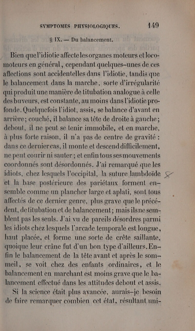S IX. — Du balancement. Bien que l’idiotie affecte les organes moteurs et loco- moteurs en général, cependant quelques-unes de ces affections sont accidentelles dans l’idiotie, tandis que le balancement dans la marche, sorte d’irrégularité qui produit une manière de litubation analogue à celle des buveurs, est constante, au moins dans l'idiotie pro- fonde. Quelquelois l'idiot, assis, se balance d’avant en arrière; couché, il balance sa tête de droite à gauche; debout, il ne peut se tenir immobile, et en marche, à plus forte raison, il n'a pas de centre de gravité : dans ce dernier cas, il monte et descenddifficilement, ne peut courir ni sauter ; et enfin tous sesmouvements coordonnés sont désordonnés. J’ai remarqué que les idiots, chez lesquels l’occipital, la suture lambdoïde et la base postérieure des pariétaux forment en- semble comme un plancher large et aplati, sont tous affectés de ce dernier genre, plus grave que le précé- dent, detitubation et de balancement ; maisilsne sem- blent pas les seuls. J'ai vu de pareils désordres parmi les idiots chez lesquels l'arcade temporale est longue, haut placée, et forme une sorte de crête saillante, quoique leur crâne fut d’un bon type d’ailleurs. En- fin le balancement de la tête avant et après le som- meil, se voit chez des enfants ordinaires, et le balancement en marchant est moins grave que le ba- lancement effectué dans les attitudes debout et assis. Si la science était plus avancée, aurais-je besoin de faire remarquer combien cet état, résultant uni-
