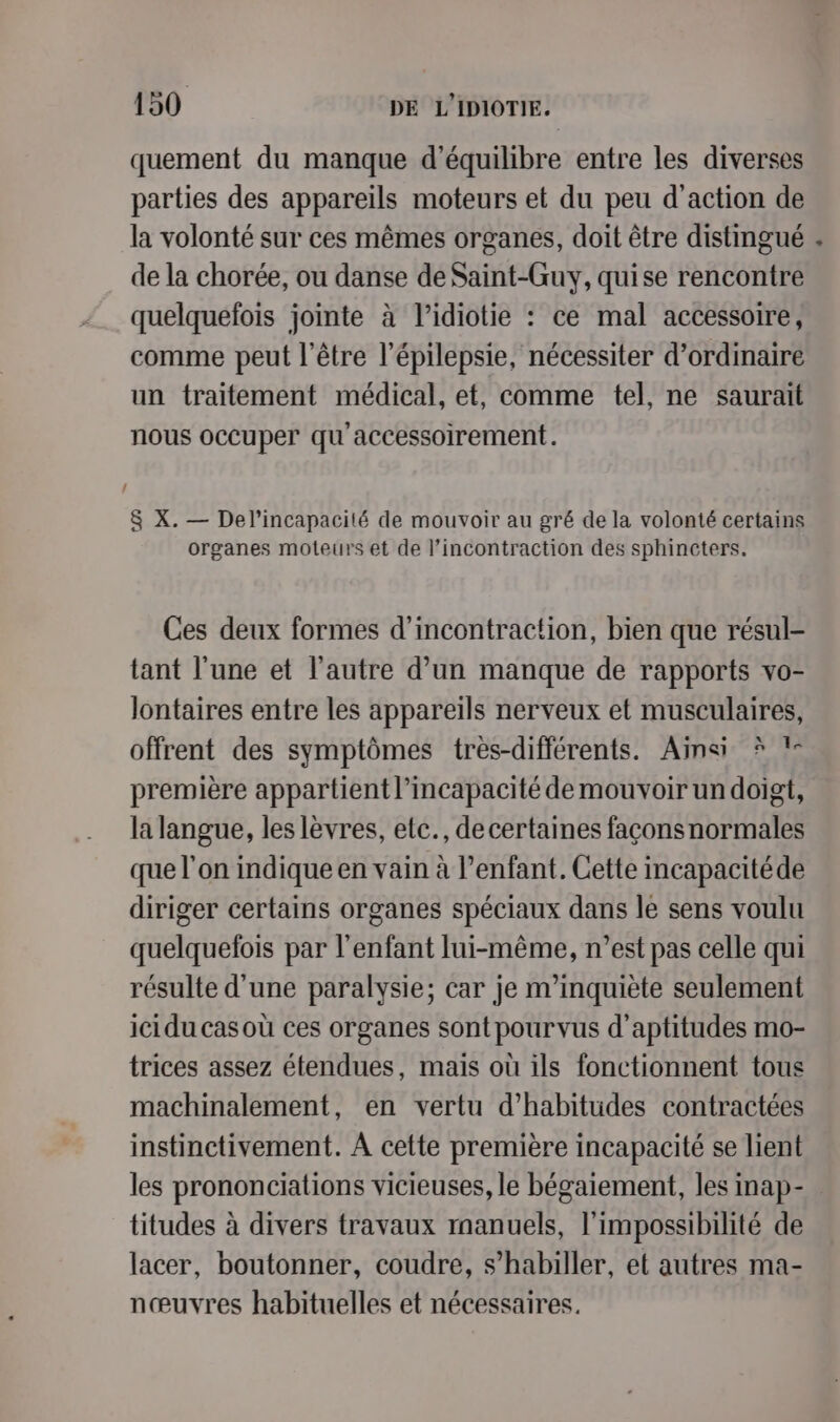 L quement du manque d'équilibre entre les diverses parties des appareïls moteurs et du peu d'action de la volonté sur ces mêmes organes, doit être distingué de la chorée, ou danse de Saint-Guy, quise rencontre quelquefois jointe à l’idiotie : ce mal accessoire, comme peut l'être l’épilepsie, nécessiter d’ordinaire un traitement médical, et, comme tel, ne saurait nous occuper qu accessoirement. 8 X. — Del’incapacité de mouvoir au gré de la volonté certains organes moteurs et de l’incontraction des sphincters. Ces deux formes d’incontraction, bien que résul- tant l'une et l’autre d’un manque de rapports vo- lontaires entre les appareils nerveux et musculaires, offrent des symptômes très-différents. Ainsi ? !- première appartient l’incapacité de mouvoir undoigt, la langue, les lèvres, etc., decertaines façconsnormales que l’on indique en vain à l’enfant. Cette incapacitéde diriger certains organes spéciaux dans le sens voulu quelquelois par l'enfant lui-même, n’est pas celle qui résulte d’une paralysie; car je m'inquiète seulement ici du cas où ces organes sont pourvus d’aptitudes mo- trices assez étendues, maïs où ils fonctionnent tous machinalement, en vertu d’habitudes contractées instinctivement. À cette première incapacité se lient les prononciations vicieuses, le bégaiement, les inap- titudes à divers travaux manuels, l'impossibilité de lacer, boutonner, coudre, s’habiller, et autres ma- nœuvres habituelles et nécessaires. +