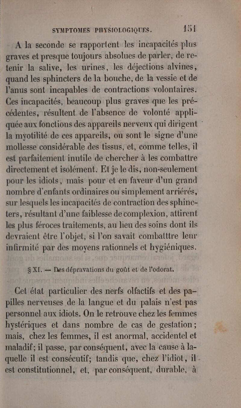 A la seconde se rapportent les incapacités plus graves et presque toujours absolues de parler, de re- tenir la salive, les urines, les déjections alvines, quand les sphincters de la bouche, de la vessie et de l'anus sont incapables de contractions volontaires. Ces incapacités, beaucoup plus graves que les pré- cédentes, résultent de l'absence de volonté appli- quée aux fonctions des appareils nervenx qui dirigent la myotilité de ces appareils, ou sont le signe d’une mollesse considérable des tissus, et, comme telles, il est parfaitement inutile de chercher à les combattre directement et isolément. Et je le dis, non-seulement pour les idiots, mais pour et en faveur d’un grand nombre d'enfants ordinaires ou simplement arriérés, sur lesquels les incapacités de contraction des sphinc- ters, résultant d’une faiblesse de complexion, attirent les plus féroces traitements, au lieu des soins dont ils devraient être l’objet, si l’on savait combatttre leur infirmité par des moyens rationnels et hygiéniques. S XI. — Des dépravations du goût et de l’odorat, Cet état particulier des nerfs olfactifs et des pa- pilles nerveuses de la langue et du palais n’est pas personnel aux idiots. On le retrouve chez les femmes hystériques et dans nombre de cas de gestation; mais, chez les femmes, il est anormal, accidentel et maladif; il passe, par conséquent, avec la cause à la- quelle il est consécutif; tandis que, chez Pidiot, il. est constitutionnel, et, par conséquent, durable, à
