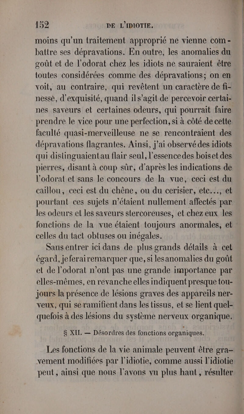 moins qu'un traitement approprié ne vienne com - battre ses dépravations. En outre, les anomalies du goût et de l'odorat chez les idiots ne sauraient être toutes considérées comme des dépravations; on en voit, au contraire, qui revêtent un caractère de fi- nessé, d'exquisilé, quand ils’agit de percevoir certai- nes saveurs et certaines odeurs, qui pourrait faire prendre le vice pour une perfection, si à côté de cette faculté quasi-merveilleuse ne se rencontraient des dépravations flagrantes. Ainsi, j'ai observé des idiots qui distinguaient au flair seul, l'essence des boiset des pierres, disant à coup sûr, d’après les indications de l’odorat et sans le concours de la vue, ceci est du caillou, ceci est du chêne, ou du cerisier, etc... et pourtant ces sujets m’étaient nullement affectés par les odeurs et les saveurs stercoreuses, et chez eux les fonctions de la vue étaient toujours anormales, et celles du tact obtuses ou inégales. Sans entrer ici dans de plus grands détails à cet égard, jeferairemarquer que, si lesanomalies du goût et de l’odorat n’ont pas une grande importance par elles-mêmes, en revanche elles indiquent presque tou- jours la présence de lésions graves des appareils ner- veux, qui seramifient dans les tissus, et se lient quel- quefois à des lésions du système nerveux organique. S XIL. — Désordres des fonctions organiques. Les fonctions de la vie animale peuvent être gra- vement modifiées par l’idiotie, comme aussi l’idiotie peut, ainsi que nous l'avons vu plus haut , résulter
