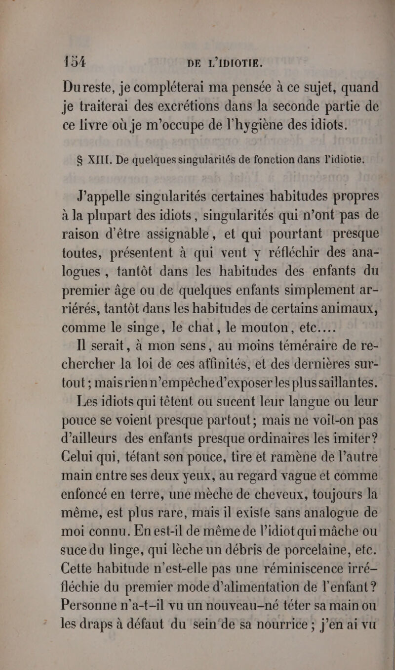 Dureste, je compléterai ma pensée à ce sujet, quand je traiterai des excrétions dans la seconde partie de ce livre où je m'occupe de l'hygiène des idiots. &amp; XIII. De quelques singularités de fonction dans Fidiotie. J’appelle singularités certaines habitudes propres à la plupart des idiots, singularités qui n’ont pas de raison d'être assignable, et qui pourtant presque toutes, présentent à qui vent y réfléchir des ana- logues , tantôt dans les habitudes des enfants du premier âge ou de quelques enfants simplement ar- riérés, tantôt dans les habitudes de certains animaux, comme le singe, le chat, le mouton, etc... Il serait, à mon sens, au moins téméraire de re- chercher la loi de ces affinités, et des dernières sur- tout ; maisrienn’empêched’exposer les plussaïllantes. Les idiots qui têtent ou sucent leur langue ou leur pouce se voient presque partout; mais ne voil-on pas d’ailleurs des enfants presque ordinaires les imiter ? Celui qui, tétant son pouce, tire et ramène de l’autre main entre ses deux yeux, au regard vague et comme enfoncé en terre, une mèche de cheveux, toujours la même, est plus rare, mais il existe sans analogue de moi connu. En est-il de même de l’idiot qui mâche ou suce du linge, qui lèche un débris de porcelaine, etc. Cette habitude n'est-elle pas une réminiscence irré- fléchie du premier mode d'alimentation de l'enfant ? Personne n'a-t-il vu un nouveau-né téter sa main ou les draps à défaut du sein‘de sa nourrice ; j’en ai vu