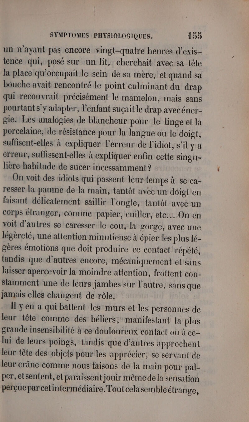 un n'ayant pas encore vingt-quatre heures d’exis- tence qui, posé sur un lit, cherchait avec sa tête la place qu’occupait le sein de sa mère, et quand sa bouche avait rencontré le point culminant du drap qui recouvrait précisément le mamelon, mais sans pourtant sy adapter, l'enfant suçait le drap avecéner- gie. Les analogies de blancheur pour le linge et la porcelaine, de résistance pour la langue ou le doigt, suffisent-elles à expliquer l'erreur de l’idiot, s’il ya erreur, suffissent-elles à expliquer enfin cette SiNgu- lière habitude de sucer incessamment? On voit des idiots qui passent leur lemps à se ca- resser la paume de la main, tantôt avec un dôigt en faisant délicatement saillir l'ongle, tantôt avec un corps étranger, comme papier, cuiller, ete... On en voit d'autres se caresser le cou, la gorge, avec une légèreté, une attention minutieuse à épier les plus lé- gères émotions que doit produire ce contact répété, tandis que d’autres encore, mécaniquement et sans laisser apercevoir la moindre attention, frottent con- Slamment une de leurs Jambes sur l’autre, sans que jamais elles changent de rôle. Il yen a qui battent les murs et les personnes de leur tête comme des béliers, manifestant la plus grande insensibilité à ce douloureux contact ou à ce lui de leurs poings, tandis que d’autres approchent leur tête des objets pour les apprécier, se servant de leur crâne comme nous faisons de la main pour pal- per, etsen{ent, el paraissent jouir même dela sensation perçuepar celintermédiaire. Toutcelasembleétrange,
