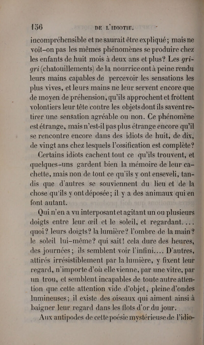 incompréhensible et ne saurait être expliqué; maisne voit-on pas les mêmes phénomènes se produire chez les enfants de huit mois à deux ans et plus? Les gri- gri (chatouillements) de la nourrice ont à peine rendu leurs mains capables de percevoir les sensations les plus vives, et leurs mains ne leur servent encore que de moyen de préhension, qu’ils approchent et frottent volontiers leur tête contre les objets dont ils saventre- tirer une sensation agréable ou non. Ce phénomène estétrange, mais n'est-il pas plus étrange encore qu’il se rencontre encore dans des idiots de huit, de dix, de vingt ans chez lesquels l’ossification est complète? Certains idiots cachent tout ce qu’ils trouvent, et quelques-uns gardent bien la mémoire de leur ca- chette, mais non de tout ce qu'ils y ont enseveli, tan- dis que d'autres se souviennent du lieu et de la chose qu'ils y ont déposée; il y a des animaux quien font autant. Qui n'en a vu interposantetagitant un ou plusieurs doigts entre leur œil et le soleil, et regardant. ..: quoi? leurs doigts? la lumière? l'ombre de la main ? le soleil lui-même? qui sait! cela dure des heures, des journées ; ils semblent voir l'infini... D'autres, attirés irrésistiblement par la lumière, y fixent leur regard, n'importe d’où elle vienne, par une vitre, par un trou, et semblent incapables de toute autre atten- tion que cette attention vide d'objet, pleine d'ondes … lumineuses ; il existe des oiseaux qui aiment ainsi à baigner leur regard dans les flots d’or du jour. Aux antipodes de celte poésie mystérieuse de l’idio-