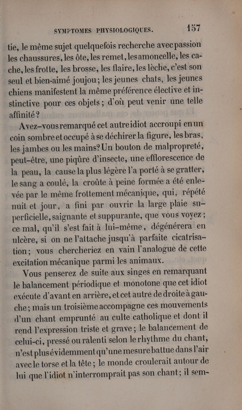 tie, le même sujet quelquefois recherche avecpassion les chaussures, les Ôôte, les remet, lesamoncelle, les ca- - che, les frotte, les brosse, les flaire, les lèche, c’est son seul et bien-aimé joujou; les jeunes chats, les jeunes chiens manifestent la même préférence élective et in- stinctive pour ces objets; d'où peut venir une telle affinité ? Avez-vousremarqué cet autreidiot accroupi enun coin sombreet occupé à se déchirer la figure, lesbras, les jambes ou les mains? Un bouton de malpropreté, peut-être, une piqûre d’insecte, une efflorescence de la peau, la cause la plus légère l'a porté à se gratter, le sang a coulé, la croûte à peine formée a été enle- vée par le même frottement mécanique, qui, répété nuit et jour, a fini par ouvrir la large plaie su- perficielle, saignante et suppurante, que vous VOYez ; ce mal, qu'il s’est fait à lui-même, dégénérera en ulcère, si on ne l’attache jusqu'à parfaite cicatrisa- tion: vous chercheriez en vain l'analogue de cette excitation mécanique parmi les animaux. Vous penserez de suite aux singes en remarquant le balancement périodique et monotone que cet idiot exécute d'avant en arrière, et cet autre de droite à gau- che: mais un troisième accompagne ces mouvements d'un chant emprunté au culte catholique et dont il rend l'expression triste et grave; le balancement de celui-ci, pressé ou ralenti selon lerhythme du chant, n’est plusévidemment qu'une mesure battue dans l'air avec le torse et la tête; le monde croulerait autour de Jui que l'idiot n’interromprait pas son chant; il sem-
