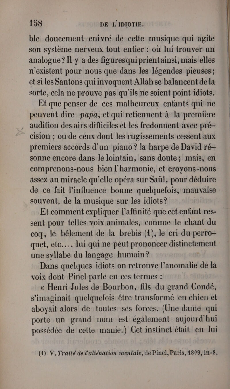 ble doucement enivré de cette musique qui agite son système nerveux tout entier : où lui trouver un analogue? Il y a des figuresquiprientainsi, mais elles n'existent pour nous que dans les légendes pieuses; et si les Santons qui invoquent Allah se balancent dela sorte, cela ne prouve pas qu'ils ne soient point idiots. Et que penser de ces malheureux enfants qui ne peuvent dire papa, et qui retiennent à la première audition des airs difficiles et les fredonnent avec pré- cision ; ou de ceux dont les rugissements cessent aux premiers accords d'un piano? la harpe de David ré- sonne encore dans le lointain, sans doute; mais, en comprenons-nous bien l'harmonie, et croyons-nous assez au miracle qu’elle opéra sur Saül, pour déduire de ce fait l'influence bonne quelquefois, mauvaise souvent, de la musique sur les idiots? Et comment expliquer l’affinité que cet enfant res- sent pour telles voix animales, comme le chant du coq, le bêlement de la brebis (1), le cri du perro- œuet, etc... lui qui ne peut prononcer HR une aire du langage humain? Dans quelques line on retrouve l’anomalie de la voix dont Pinel parle en ces termes : « Henri Jules de Bourbon, fils du grand Condé, s’hnaginait quelquefois être transformé en chien et aboyait alors de toutes ses forces. (Une dame qui porte un grand nom est également aujourd'hui possédée de cette manie.) Cet instinct était en lui (1) V. Traité de l'aliénation mentale, de Pinel, Paris, 1809, in-8.