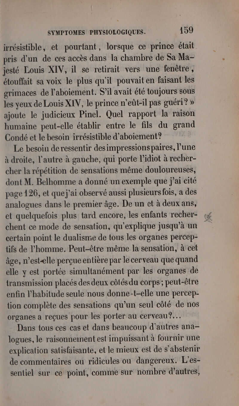 irrésistible, et pourtant, lorsque ce prince était pris d’un de ces accès dans la chambre de Sa Ma- jesté Louis XIV, il se retirait vers une fenêtre, étouffait sa voix le plus qu’il pouvait en faisant les grimaces de l’aboiement. S’il avait été toujours sous les yeux de Louis XIV, le prince n’eût-il pas guéri? » ajoute le judicieux Pinel. Quel rapport la raison humaine peut-elle établir entre le fils du grand Condé et le besoin irrésistible d’aboiement? Le besoin de ressentir desimpressionspaires, l’une à droite, l’autre à gauche, qui porte l’idiot à recher- cher la répétition de sensations même douloureuses, dont M. Belhomme a donné un exemple que j'ai cité page 126, et quej’ai observé aussi plusieurs fois, a des analogues dans le premier âge. De un et à deux ans, et quelquefois plus tard encore, les enfants recher- chent ce mode de sensation, qu’explique jusqu’à un certain point le dualismie de tous les organes percep- tifs de l’homme. Peut-être même la sensation, à cet âge, n’estælle perçue entière par le cerveau que quand elle y est portée simultanément par les organes de transmission placés des deux côtés du corps; peut-être enfin l'habitude seule nous donne-t-elle une percep- tion complète des sensations qu’un seul côté de nos organes a reçues pour les porter au cerveau ?.… Dans tous ces cas et dans beaucoup d'autres ana- logues, le raisonnement est impuissant à fournir une explication satisfaisante, et le mieux est de s'abstenir de commentaires ou ridicules ou dangereux. L'es- sentiel sur ce point, comme sur nombre d’autres,