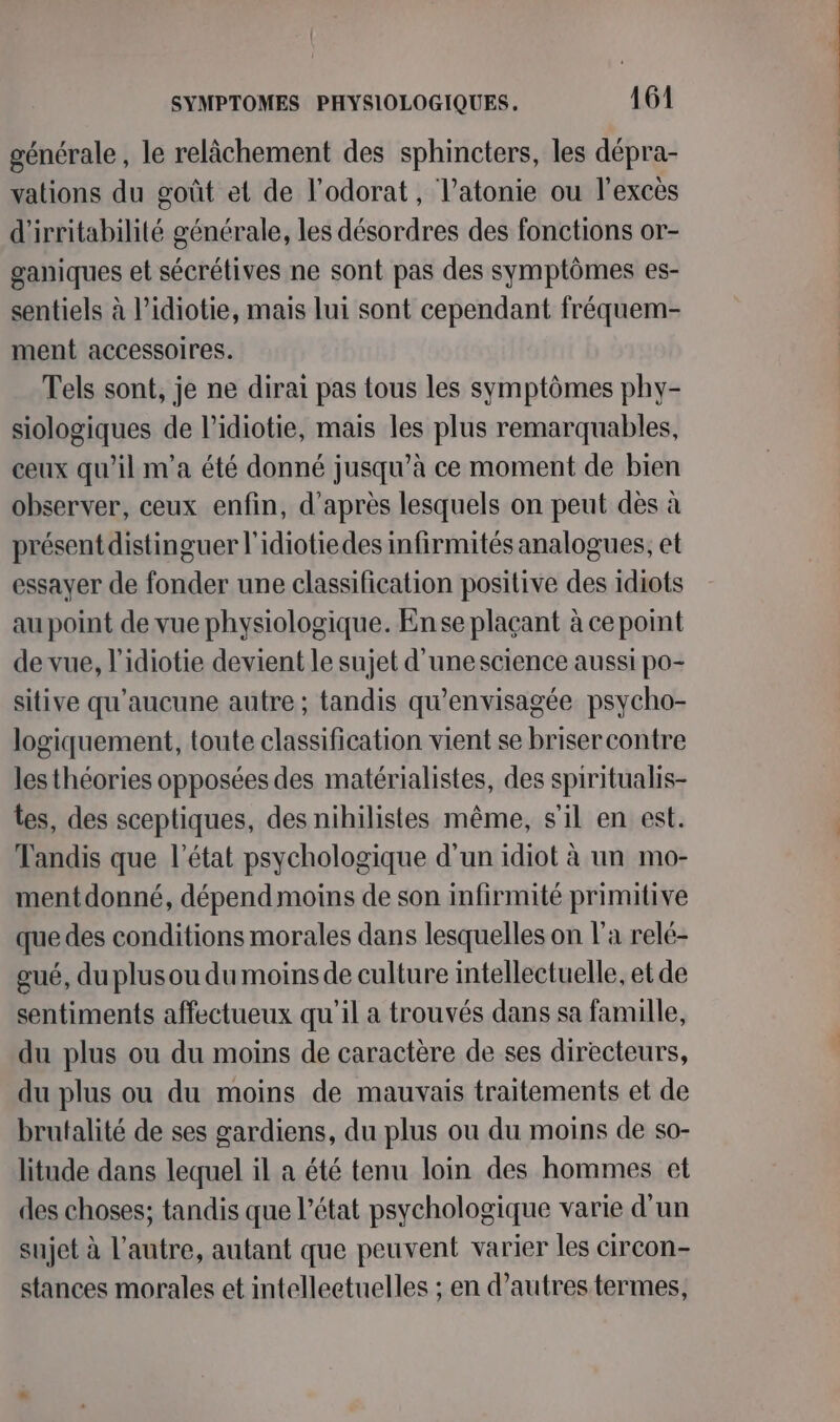 générale, le relâchement des sphincters, les dépra- vations du goût et de l’odorat, l’atonie ou l'excès d'irritabilité générale, les désordres des fonctions or- ganiques et sécrétives ne sont pas des symptômes es- sentiels à l’idiotie, mais lui sont cependant fréquem- ment accessoires. Tels sont, je ne dirai pas tous les symptômes phy- siologiques de l’idiotie, mais les plus remarquables, ceux qu’il m'a été donné jusqu’à ce moment de bien observer, ceux enfin, d’après lesquels on peut dès à présent distinguer l'idiotiedes infirmités analogues, et essayer de fonder une classification positive des idiots au point de vue physiologique. En se plaçant à ce point de vue, l'idiotie devient le sujet d'unescience aussi po- sitive qu'aucune autre ; tandis qu’envisagée psycho- logiquement, toute classification vient se briser contre les théories opposées des matérialistes, des spiritualis- tes, des sceptiques, des nihilistes même, s’il en est. Tandis que l’état psychologique d’un idiot à un mo- mentdonné, dépend moins de son infirmité primitive que des conditions morales dans lesquelles on l’a relé- gué, du plus ou du moins de culture intellectuelle, et de sentiments affectueux qu'il a trouvés dans sa famille, du plus ou du moins de caractère de ses directeurs, du plus ou du moins de mauvais traitements et de brutalité de ses gardiens, du plus ou du moins de so- litude dans lequel il a été tenu loin des hommes et des choses; tandis que l’état psychologique varie d’un sujet à l’autre, autant que peuvent varier les circon- stances morales et intelleetuelles ; en d’autres termes,