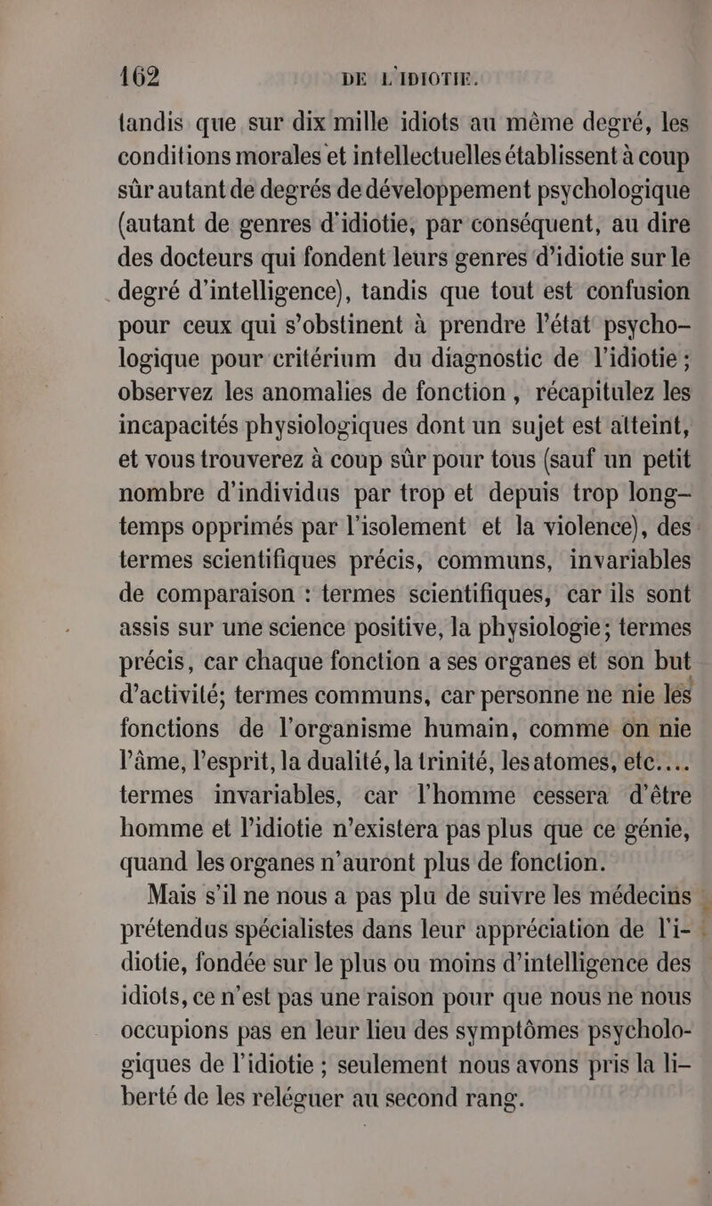 landis que sur dix mille idiots au même degré, les conditions morales et intellectuelles établissent à coup sûr autant de degrés de développement psychologique (autant de genres d'idiotie, par conséquent, au dire des docteurs qui fondent leurs genres d’idiotie sur le degré d'intelligence), tandis que tout est confusion pour ceux qui s’obstinent à prendre l'état psycho- logique pour critérium du diagnostic de l’idiotie ; observez les anomalies de fonction, récapitulez les incapacités physiologiques dont un sujet est atteint, et vous trouverez à coup sûr pour tous (sauf un petit nombre d'individus par trop et depuis trop long- temps opprimés par l'isolement et la violence), des termes scientifiques précis, communs, invariables de comparaison : termes scientifiques, car ils sont assis sur une science positive, la physiologie; termes précis, car chaque fonction a ses organes et son but d’activilé; termes communs, car personne ne nie les fonctions de l'organisme humain, comme on nie Pâme, l'esprit, la dualité, la trinité, lesatomes, etc... termes invariables, car l’homme cessera d’être homme et l’idiotie n’existera pas plus que ce génie, quand les organes n'auront plus de fonction. Mais s’il ne nous a pas plu de suivre les médecins | prétendus spécialistes dans leur appréciation de l'i- : diotie, fondée sur le plus ou moins d'intelligence des idiots, ce n’est pas une raison pour que nous ne nous occupions pas en leur lieu des symptômes psycholo- giques de l’idiotie ; seulement nous avons pris la li- berté de les reléguer au second rang.
