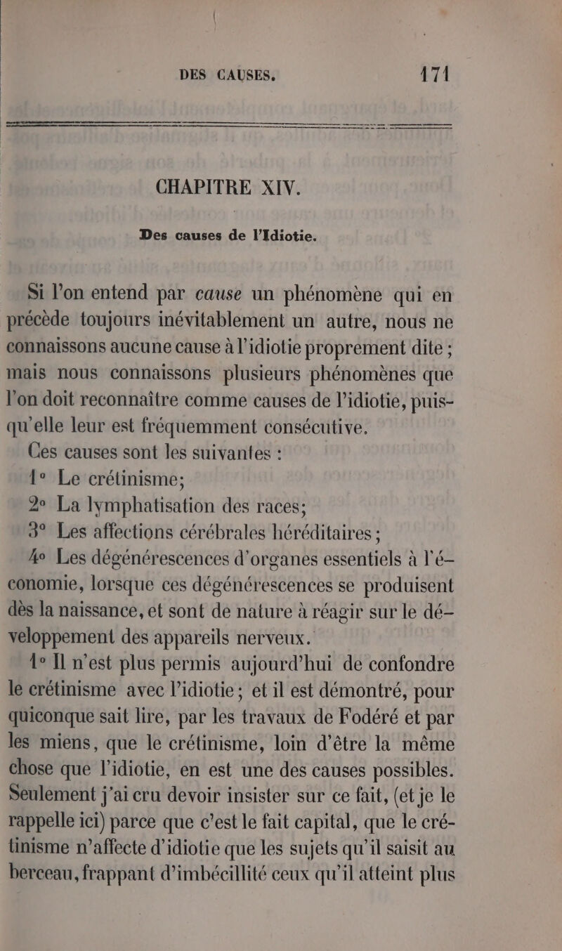 CHAPITRE XIV. Des causes de l’Idiotie. Si l’on entend par cause un phénomène qui en précède toujours inévitablement un autre, nous ne connaissons aucune cause à l’idiotie proprement dite ; mais nous connaissons plusieurs phénomènes que l’on doit reconnaître comme causes de l’idiotie, puis- qu'elle leur est fréquemment consécutive. Ces causes sont les suivantes : 1° Le crétinisme; 2° La Iymphatisation des races; 3° Les affections cérébrales héréditaires : 4° Les dégénérescences d'organes essentiels à l'é- conomie, lorsque ces dégénérescences se produisent dès la naissance, et sont de nature à réagir sur le dé- veloppement des appareils nerveux. Le IL n'est plus permis aujourd’hui de confondre le crétinisme avec l’idiotie ; et il est démontré, pour quiconque sait lire, par les travaux de Fodéré et par les miens, que le crétinisme, loin d’être la même chose que l’idiotie, en est une des causes possibles. Seulement j'ai cru devoir insister sur ce fait, (et je le rappelle ici) parce que c’est le fait capital, que le cré- linisme n’affecte d’idiotie que les sujets qu’il saisit au berceau, frappant d’imbécillité ceux qu'il atteint plus