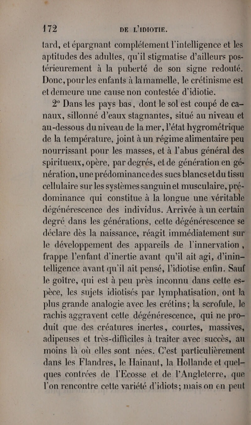 tard, et épargnant complétement l'intelligence et les aptitudes des adultes, qu'il stigmatise d’ailleurs pos- térieurement à la puberté de son signe redouté. Donc, pour les enfants à lamamelle, le crétinisme est et demeure une cause non contestée d'idiotie. 2° Dans les pays bas, dont le sol est coupé de ca- naux, sillonné d’eaux stagnantes, situé au niveau et au-dessous du niveau de la mer, l’état hygrométrique de la température, joint à un régime alimentaire peu nourrissant pour les masses, et à l'abus général des spiritueux, opère, par degrés, et de génération en gé- nération, une prédominancedes sucs blancs et du tissu cellulaire sur les systèmessanguin et musculaire, pré- dominance qui constitue à la longue une véritable dégénérescence des individus. Arrivée à un certain degré dans les générations, cette dégénérescence se déclare dès la naissance, réagit immédiatement sur le développement des appareils de l’innervation, frappe l'enfant d'inertie avant qu'il ait agi, d’inin- telligence avant qu'il ait pensé, l’idiotise enfin, Sauf le goître, qui est à peu près inconnu dans cette es- pèce, les sujets idiotisés par lymphatisation, ont la plus grande analogie avec les crétins; la scrofule, le rachis aggravent cette dégénérescence, qui ne pro= duit que des créatures inertes, courtes, massives, adipeuses et très-difficiles à traiter avec succès, au moins là où elles sont nées. C’est particulièrement dans les Flandres, le Hainaut, la Hollande et quel= ques contrées de l'Ecosse et de l'Angleterre, que l'on rencontre cette variété d’idiots; mais on en peut