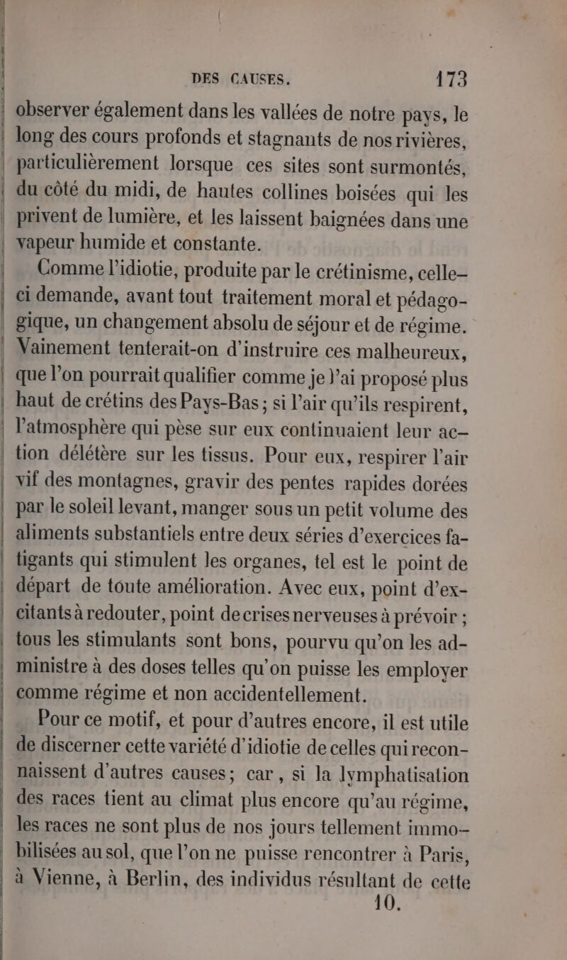 s— long des cours profonds et stagnants de nos rivières. particulièrement lorsque ces sites sont surmontés, du côté du midi, de hautes collines boisées qui les privent de lumière, et les laissent baignées dans une vapeur humide et constante. Comme l’idiotie, produite par le crétinisme, celle- ci demande, avant tout traitement moral et pédago- gique, un changement absolu de séjour et de régime. Vainement tenterait-on d’instruire ces malheureux, que l’on pourrait qualifier comme je l'ai proposé plus l'atmosphère qui pèse sur eux continuaient leur ac par le soleil levant, manger sous un petit volume des aliments substantiels entre deux séries d’exercices fa- tigants qui stimulent les organes, tel est le point de départ de toute amélioration. Avec eux, point d’ex- citants à redouter, point decrises nerveuses à prévoir : tous les stimulants sont bons, pourvu qu’on les ad- ministre à des doses telles qu’on puisse les employer comme régime et non accidentellement. Pour ce motif, et pour d’autres encore, il est utile de discerner cette variété d'idiotie de celles quirecon- naissent d'autres causes; car, si la lJymphatisalion des races tient au climat plus encore qu’au régime, les races ne sont plus de nos jours tellement immo bilisées au sol, que l’on ne puisse rencontrer à Paris, à Vienne, à Berlin, des individus résultant de cette 10.