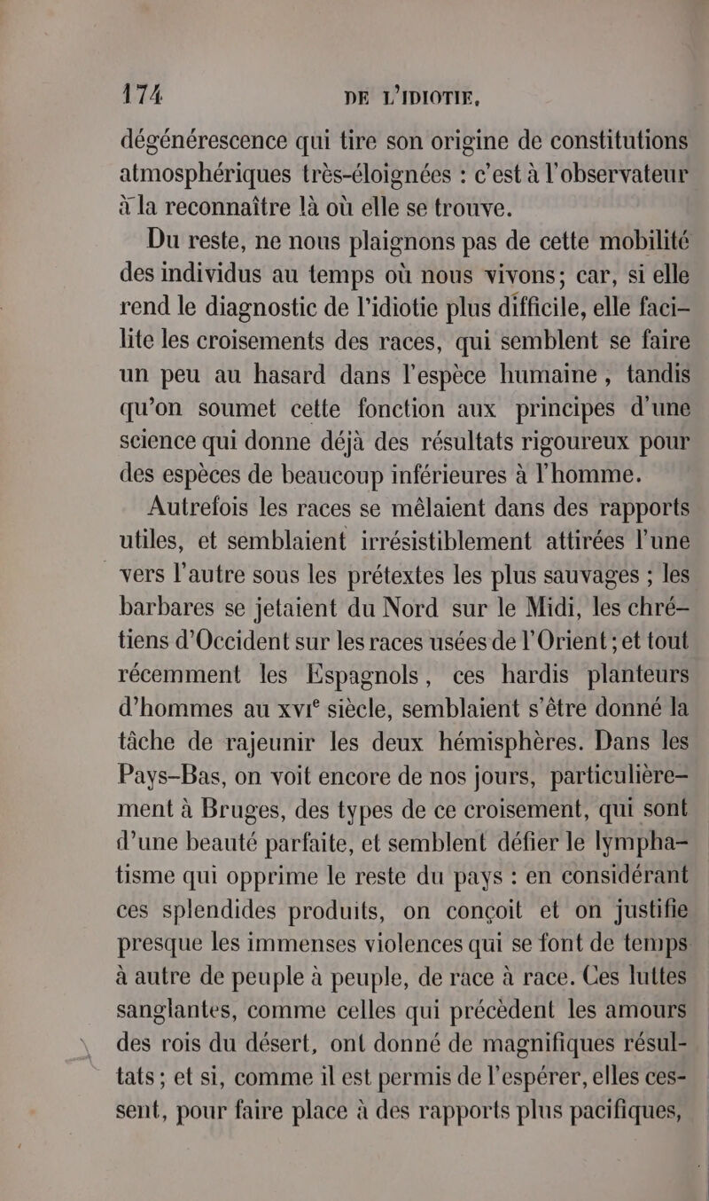dégénérescence qui tire son origine de constitutions atmosphériques très-éloignées : c’est à l'observateur à la reconnaître là où elle se trouve. Du reste, ne nous plaignons pas de cette mobilité des individus au temps où nous vivons; car, si elle rend le diagnostic de l’idiotie plus difficile, elle faci- lite les croisements des races, qui semblent se faire un peu au hasard dans l'espèce humaine , tandis qu’on soumet cette fonction aux principes d'une science qui donne déjà des résultats rigoureux pour des espèces de beaucoup inférieures à l'homme. Autrefois les races se mêlaient dans des rapports utiles, et semblaient irrésistiblement attirées l’une vers l’autre sous les prétextes les plus sauvages ; les barbares se jetaient du Nord sur le Midi, les chré- tiens d'Occident sur les races usées de l'Orient ; et tout récemment les Espagnols, ces hardis planteurs d'hommes au xvi° siècle, semblaient s'être donné la tâche de rajeunir les deux hémisphères. Dans les Pays-Bas, on voit encore de nos jours, particulière- ment à Bruges, des types de ce croisement, qui sont d’une beauté parfaite, et semblent défier le Iÿmpha= tisme qui opprime le reste du pays : en considérant ces splendides produits, on conçoit et on justifie presque les immenses violences qui se font de temps à autre de peuple à peuple, de race à race. Ces luttes sanglantes, comme celles qui précèdent les amours des rois du désert, ont donné de magnifiques résul- tats ; et si, comme il est permis de l’espérer, elles ces- sent, pour faire place à des rapports plus pacifiques,