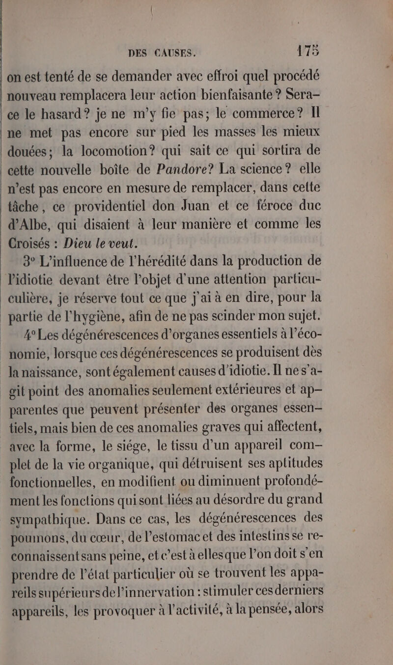 on est tenté de se demander avec effroi quel procédé nouveau remplacera leur action bienfaisante ? Sera- | ce le hasard? je ne m'y fie pas; le commerce? Il ne met pas encore sur pied les masses les mieux douées; la locomotion? qui sait ce qui sortira de cette nouvelle boîte de Pandore? La science? elle n’est pas encore en mesure de remplacer, dans cette tâche, ce providentiel don Juan et ce féroce duc d’Albe, qui disaient à leur manière et comme les Croisés : Dieu le veut. 3° L'influence de l’hérédité dans la production de Pidiotie devant être l’objet d’une attention particu- culière, je réserve tout ce que j'ai à en dire, pour la partie de l'hygiène, afin de ne pas scinder mon sujet. _ 4°Les dégénérescences d'organes essentiels à l’éco- _ nomie, lorsque ces dégénérescences se produisent dès la naissance, sont également causes d’idiotie. Îl ne s’a- _git point des anomalies seulement extérieures et ap parentes que peuvent présenter des organes essen— tiels, mais bien de ces anomalies graves qui affectent, avec la forme, le siége, le tissu d’un appareil com- plet de la vie organique, qui détruisent ses aptitudes fonctionnelles, en modifient ou diminuent profondé- ment les fonctions quisont liées au désordre du grand sympathique. Dans ce cas, les dégénérescences des poumons, du cœur, de l’estomac et des intestins se re- connaissent sans peine, et c’est à ellesque l’on doit s'en prendre de l’état particulier où se trouvent les appa- reils supérieurs de l’innervation : stimuler cesderniers appareils, les provoquer à l’activité, à la pensée, alors