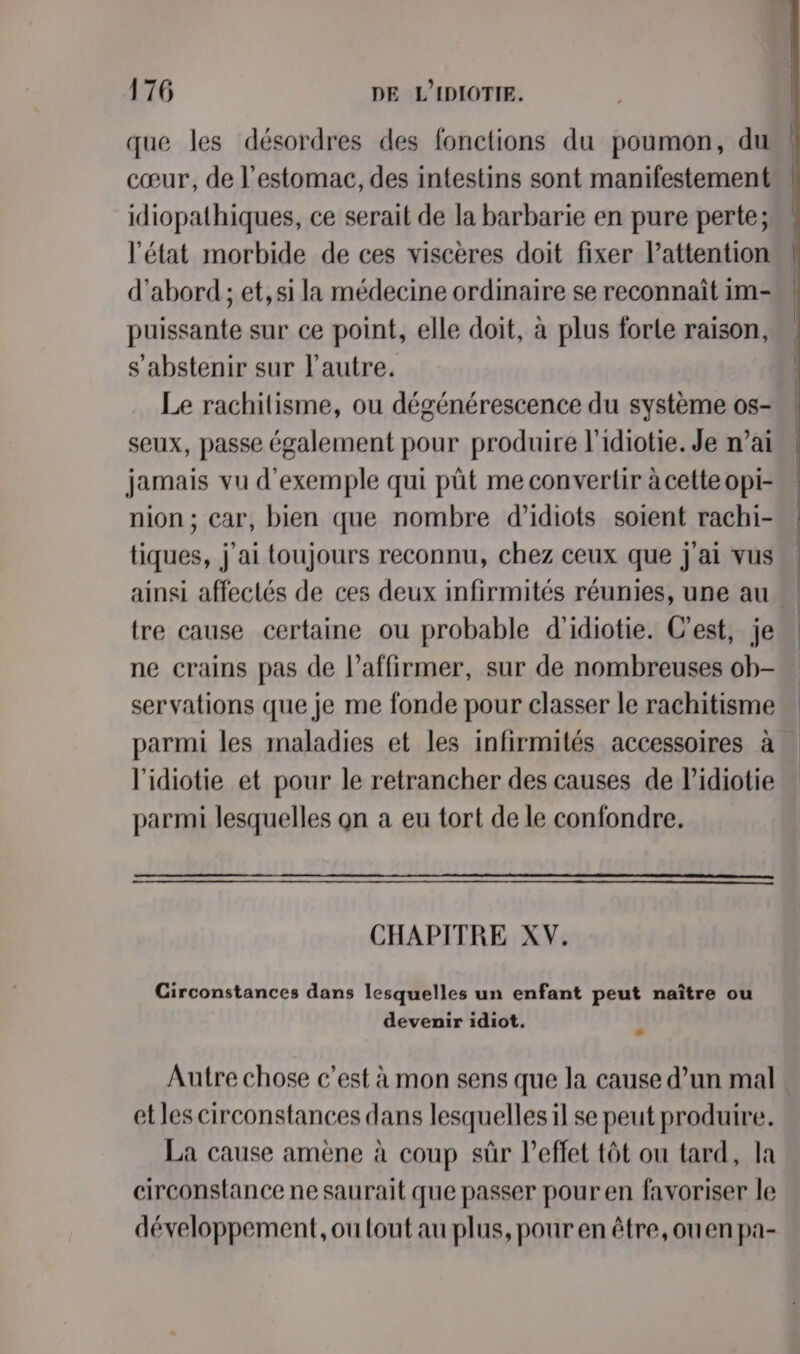 que les désordres des fonctions du poumon, du cœur, de l'estomac, des intestins sont manifestement idiopathiques, ce serait de la barbarie en pure perte; l'état morbide de ces viscères doit fixer l'attention d’abord ; et, si la médecine ordinaire se reconnaît im- puissante sur ce point, elle doit, à plus forte raison, s'abstenir sur l'autre. Le rachitisme, ou dégénérescence du système os- seux, passe également pour produire l'idiotie. Je n’ai jamais vu d'exemple qui pût me convertir à cette opi- nion ; car, bien que nombre d’idiots soient rachi- tiques, j'ai toujours reconnu, chez ceux que j'ai vus. ainsi affectés de ces deux infirmités réunies, une au tre cause certaine ou probable d'idiotie. C’est, je ne crains pas de l’affirmer, sur de nombreuses ob- servations que je me fonde pour classer le rachitisme parmi les maladies et les infirmités accessoires à l'idiotie et pour le retrancher des causes de l’idiotie parmi lesquelles on a eu tort de le confondre. CHAPITRE XV. Circonstances dans lesquelles un enfant peut naître ou devenir idiot, E Autre chose c’est à mon sens que la cause d’un mal et les circonstances dans lesquelles il se peut produire. La cause amène à coup sûr l'effet tôt ou tard, la circonstance ne saurait que passer pour en favoriser le développement, ou tout au plus, pour en être, ouen pa-