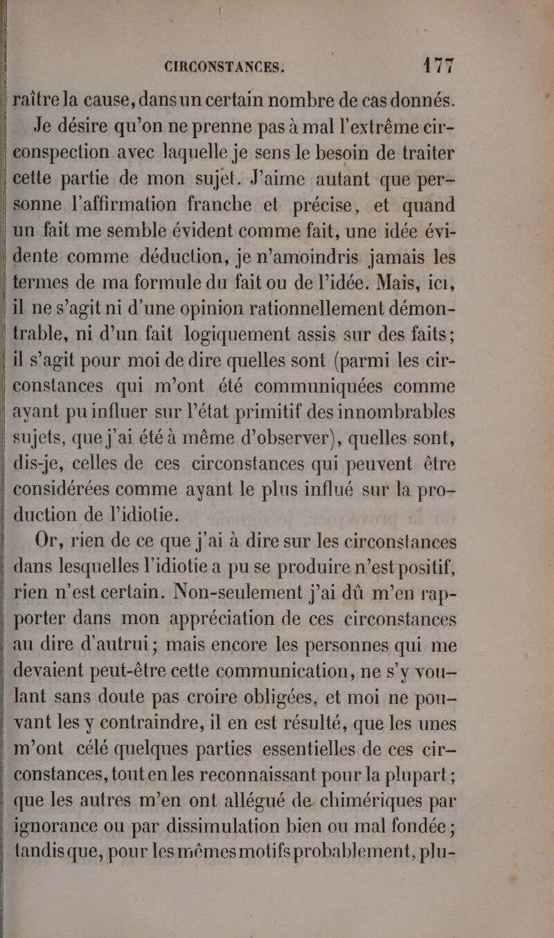 | Je FES is on ne prenne pas à mal l’extrême cir- | conspection avec laquelle je sens le besoin de traiter | cette partie de mon sujet. Jaime autant que per- sonne l'affirmation franche et précise, et quand un fait me semble évident comme fait, une idée évi- dente comme déduction, je n’amoindris jamais les | termes de ma formule du fait ou de l’idée. Mais, ici, | il nes agit ni d'une opinion rationnellement démon- | trable, ni d’un fait logiquement assis sur des faits; | il s’agit pour moi de dire quelles sont (parmi les cir- | constances qui m'ont été communiquées comme | ayant pu influer sur l’état primitif des innombrables | sujets, que j'ai été à même d’observer), quelles sont, | dis-je, celles de ces circonstances qui peuvent être | considérées comme ayant le plus influé sur la pro- | duction de Pidiotie. Or, rien de ce que j'ai à dire sur les circonstances dans lesquelles l’idiotie a pu se produire n’est positif, rien n'est certain. Non-seulement j'ai dû m'en rap- porter dans mon appréciation de ces circonstances au dire d'autrui; mais encore les personnes qui me | devaient peut-être cette communication, ne s’y vou- | lant sans doute pas croire obligées, et moi ne pou- | vant les y contraindre, il en est résulté, que les unes | m'ont célé quelques parties essentielles de ces cir- | constances, tout en les reconnaissant pour la plupart; que les autres m'en ont allégué de chimériques par ignorance ou par dissimulation bien ou mal fondée ; tandisque, pour lesmêmesmotifs probablement, plu-