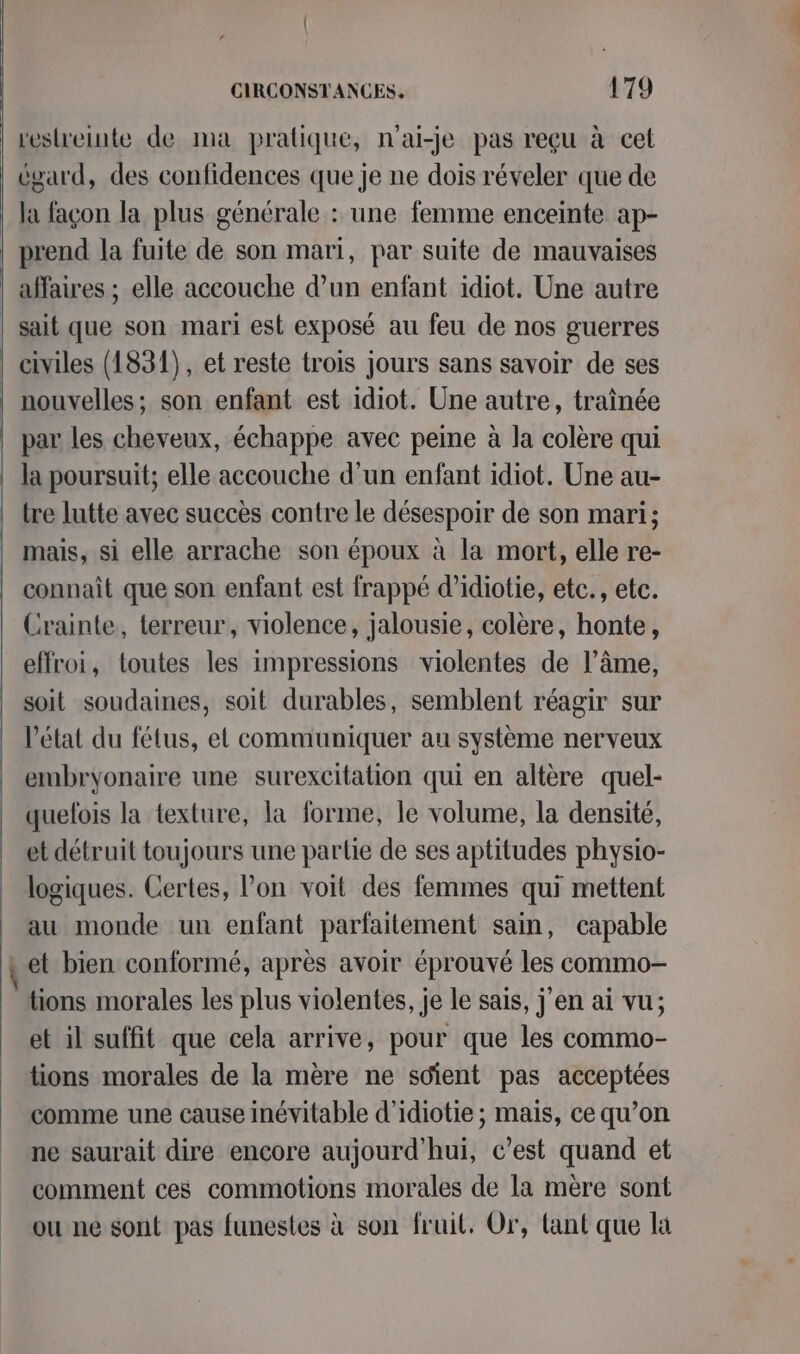 a restreinte de ma pratique, n'ai-je pas reçu à cet égard, des confidences que je ne dois réveler que de la façon la plus générale : une femme enceinte ap- | prend la fuite de son mari, par suite de mauvaises | affaires ; elle accouche d’un enfant idiot. Une autre | sait que son mari est exposé au feu de nos guerres | civiles (1831), et reste trois jours sans savoir de ses nouvelles; son enfant est idiot. Une autre, traînée par les cheveux, échappe avec peine à la colère qui la poursuit; elle accouche d’un enfant idiot. Une au- tre lutte avec succès contre le désespoir de son mari; mais, si elle arrache son époux à la mort, elle re- connaît que son enfant est frappé d’idiotie, etc., etc. Crainte, terreur, violence, jalousie, colère, honte, effroi, toutes les impressions violentes de l’âme, soit soudaines, soit durables, semblent réagir sur l'état du fétus, et communiquer au système nerveux embryonaire une surexcitation qui en altère quel- quelois la texture, la forme, le volume, la densité, et détruit toujours une partie de ses aptitudes physio- logiques. Certes, l’on voit des femmes qui mettent au monde un enfant parfaitement sain, capable ,et bien conformé, après avoir éprouvé les commo- tions morales les plus violentes, je le sais, j'en ai vu; et il suffit que cela arrive, pour que les commo- tions morales de la mère ne soient pas acceptées comme une cause inévitable d’idiotie ; mais, ce qu’on ne saurait dire encore aujourd'hui, c’est quand et comment ces commotions morales de la mère sont ou ne sont pas funestes à son fruit. Or, lant que la