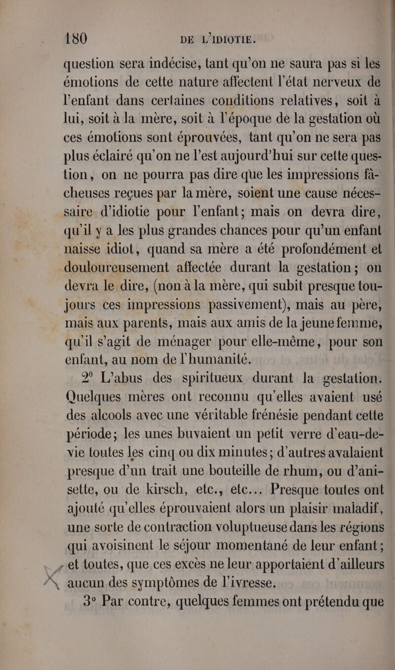 question sera indécise, tant qu’on ne saura pas si les émotions de cette nature affectent l’état nerveux de l'enfant dans certaines conditions relatives, soit à lui, soit à la mère, soit à l'époque de la gestation où ces émotions sont éprouvées, tant qu'on ne sera pas plus éclairé qu'on ne l’est aujourd’hui sur cette ques- tion, on ne pourra pas dire que les impressions fà- cheuses reçues par la mère, soient une cause néces- saire d’idiotie pour l'enfant; mais on devra dire, qu'il y à les plus grandes chances pour qu’un enfant naisse idiot, quand sa mère a été profondément et douloureusement affectée durant la gestation; on devra le dire, (non à la mère, qui subit presque tou- jours ces impressions passivement), mais au père, mais aux parents, mais aux amis de la jeune femme, qu'il s’agit de ménager pour elle-même, pour son enfant, au nom de l'humanité. 2° L'abus des spiritueux durant la gestation. Quelques mères ont reconnu qu'elles avaient usé des alcools avec une véritable frénésie pendant cette période; les unes buvaient un petit verre d’eau-de- vie toutes les cinq ou dix minutes; d’autres avalaient presque d’un trait une bouteille de rhum, ou d’ani- selle, ou de kirsch, etc., etc... Presque toutes ont ajouté qu'elles éprouvaient alors un plaisir maladif, une sorte de contraction voluptueuse dans les régions qui avoisinent le séjour momentané de leur enfant; … + et toutes, que ces excès ne leur apportaient d’ailleurs X aucun des symptômes de l'ivresse. 3° Par contre, quelques fermes ont notes DE que