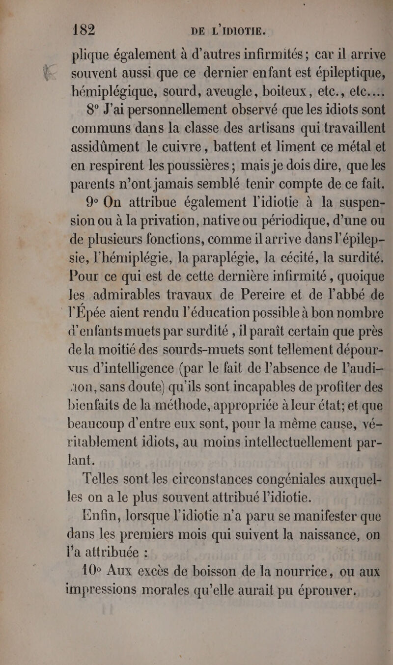 plique également à d’autres infirmités; car 1l arrive souvent aussi que ce dernier enfant est épileptique, hémiplégique, sourd, aveugle, boiteux, ete., ete... 8° J'ai personnellement observé que les idiots sont communs dans la classe des artisans qui travaillent assidüment le cuivre, battent et liment ce métal et en respirent les poussières ; mais je dois dire, que les parents n’ont jamais semblé tenir compte de ce fait. 9% On attribue également l'idiotie à la suspen- sion ou à la privation, native ou périodique, d’une ou de plusieurs fonctions, comme il arrive dans l'épilep- sie, l'hémiplégie, la paraplégie, la cécité, la surdité: Pour ce qui est de cette dernière mfirmité , quoique les admirables travaux de Pereire et de l'abbé de l'Épée aient rendu l'éducation possible à bon nombre d’enfantsmuets par surdité , il paraît certain que près dela moitié des sourds-muets sont tellement dépour- vus d'intelligence (par le fait de l'absence de l’audi- ‘on, sans doute) qu'ils sont incapables de profiter des bienfaits de la méthode, appropriée à leur état; et que beaucoup d’entre eux sont, pour la même cause, vé= ritablement idiots, au moins intellectuellement par- lant. Telles sont les circonstances congéniales auxquel- les on a le plus souvent attribué l’idiotie. Enfin, lorsque l’idiotie n’a paru se manifester que dans les premiers mois qui suivent la naissance, on Va attribuée : 10° Aux excès de boisson de la nourrice, ou aux impressions morales qu’elle aurait pu éprouver.
