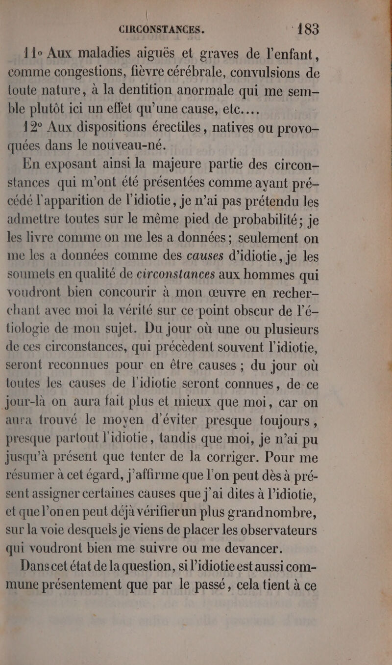 11° Aux maladies aiguës et graves de l'enfant, comme congestions, fièvre cérébrale, convulsions de toute nature, à la dentition anormale qui me sem- ble plutôt ici un effet qu'une cause, etc... 12° Aux dispositions érectiles, natives ou provo- quées dans le nouveau-né. En exposant ainsi la majeure partie des circon- stances qui m'ont été présentées comme ayant pré- cédé l'apparition de l'idiotie, je n’ai pas prétendu les admettre toutes sur le même pied de probabilité; je les livre comme on me les a données ; seulement on ie les à données comme des causes d’idiotie , je les soumets en qualité de circonstances aux hommes qui voudront bien concourir à mon œuvre en recher- chant avec moi la vérité sur ce-point obscur de l’é- tiologie de mon sujet. Du jour où une ou plusieurs de ces circonstances, qui précèdent souvent l’idiotie, seront reconnues pour en être causes ; du jour où toutes les causes de l'idiotie seront connues, de ce jour-là on aura fait plus et mieux que moi, car on aura trouvé le moyen d'éviter presque toujours, presque partout l'idiotie, tandis que moi, je n’ai pu jusqu’à présent que tenter de la corriger. Pour me résumer à cet égard, j'affirme que l’on peut dès à pré- sent assigner certaines causes que j'ai dites à l’idiotie, et que l’onen peut déjà vérifier un plus grandnombre, sur la voie desquels je viens de placer les observateurs qui voudront bien me suivre ou me devancer. Dans cet état de la question, si l’idiotie est aussi com- mune présentement que par le passé, cela tient à ce