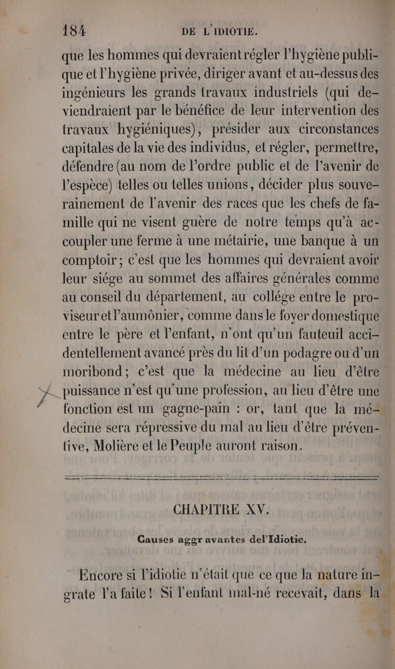 que les hommes qui devraientrégler hygiène publi- que et l'hygiène privée, diriger avant et au-dessus des ingénieurs les grands travaux industriels (qui de- viendraient par le bénéfice de leur intervention des travaux hygiéniques), présider aux circonstances capitales de la vie des individus, et régler, permettre, défendre (au nom de l’ordre public et de l’avenir de l'espèce) telles ou telles unions, décider plus souve- rainement de l'avenir des races que les chefs de fa- mille qui ne visent guère de notre temps qu'à ac- coupler une ferme à une métairie, une banque à un comptoir ; c’est que les hommes qui devraient avoir leur siége au sommet des affaires générales comme au conseil du département, au collége entre le pro- viseuretl’aumônier, comme dans le fover domestique entre le père et l'enfant, n’ont qu'un fauteuil acci- dentellement avancé près du lit d’un podagre ou d’un moribond; c’est que la médecine au lieu d’être fonction est un gagne-pain : or, tant que la mé= decine sera répressive du mal au lieu d’être préven- live, Molière et le Peuple auront raison. CHAPITRE XV. Causes aggr avantes del’fdiotie. 2 Encore si l’idiotie n’était que ce que la nature in- . CY+ 1) à r . grate l’a faite! Si l'enfant mal-né recevait, dans la F ‘ Ne