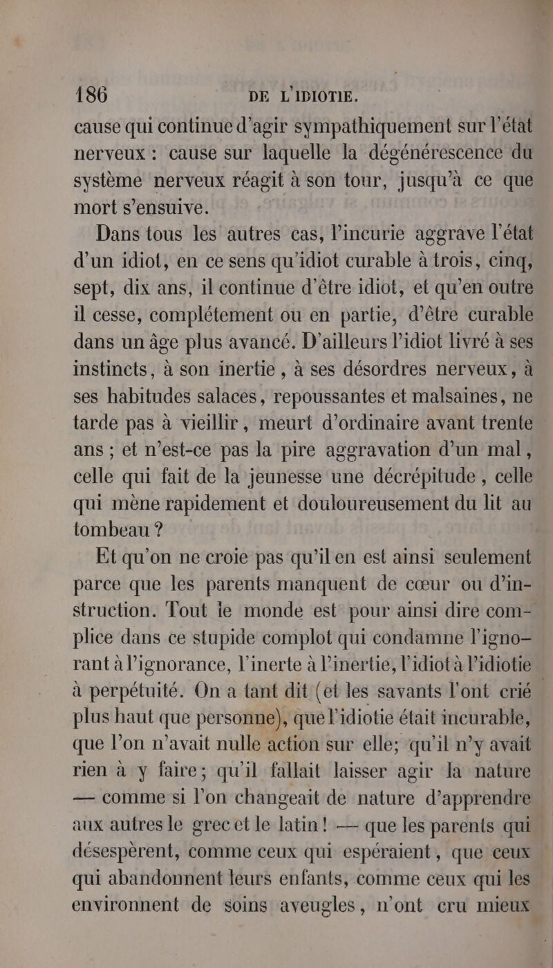 cause qui continue d'agir sympathiquement sur l’état nerveux : cause sur laquelle la dégénérescence du système nerveux réagit à son tour, jusqu'à ce que mort s’ensuive. Dans tous les autres cas, l’incurie aggrave l’état d’un idiot, en ce sens qu’idiot curable à trois, cinq, sept, dix ans, il continue d’être idiot, et qu’en outre il cesse, complétement ou en partie, d’être curable dans un âge plus avancé. D'ailleurs lidiot livré à ses instincts, à son inertie , à ses désordres nerveux, à ses habitudes salaces, repoussantes et malsaines, ne tarde pas à vieillir, meurt d'ordinaire avant trente ans ; et n'est-ce pas la pire aggravation d’un mal, celle qui fait de la jeunesse une décrépitude , celle qui mène rapidement et douloureusement du lit au tombeau ? Et qu'on ne croie pas qu’ilen est ainsi seulement parce que les parents manquent de cœur ou d’in- struction. Tout ie monde est pour ainsi dire com. plice dans ce stupide complot qui condamne l'igno- rant à l’ignorance, l’inerte à l’inertie, l'idiot à lidiotie à perpétuité. On a tant dit (et les savants l'ont crié. plus haut que personne), que l'idiotie était incurable, que l’on n'avait nulle action sur elle; qu'il n’y avait rien à y faire; qu'il fallait laisser agir la nature — comme si l'on changeait de nature d'apprendre aux autres le grec et le latin! — que les parents qui désespèrent, comme ceux qui espéraient, que ceux qui abandonnent leurs enfants, comme ceux qui les environnent de soins aveugles, n'ont cru mieux