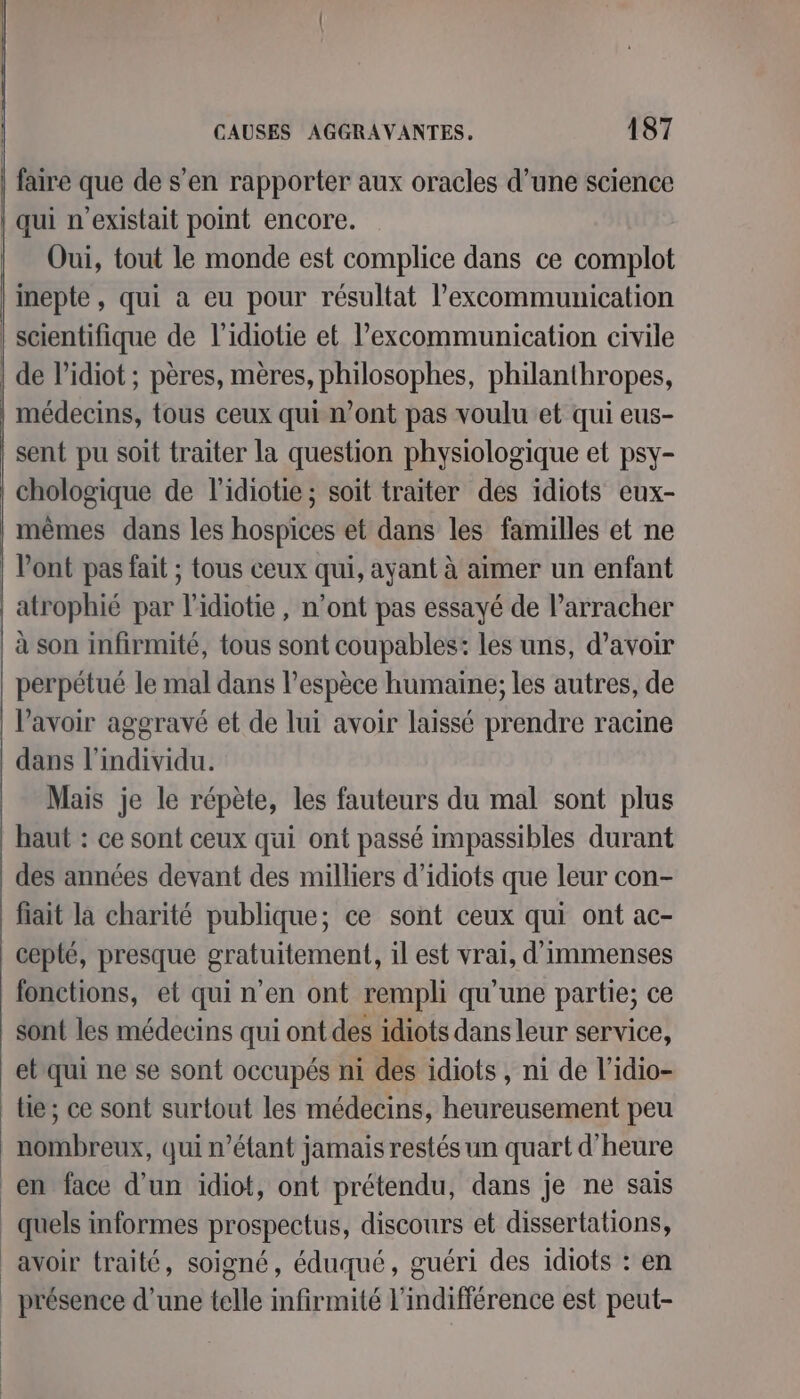 faire que de s’en rapporter aux oracles d’une science qui n'existait point encore. Oui, tout le monde est complice dans ce complot inepte, qui a eu pour résultat l’excommunication | scientifique de l’idiotie et l’excommunication civile | de l’idiot ; pères, mères, philosophes, philanthropes, médecins, tous ceux qui n’ont pas voulu et qui eus- sent pu soit traiter la question physiologique et psy- chologique de l’idiotie ; soit traiter des idiots eux- mêmes dans les hospices et dans les familles et ne | l'ont pas fait ; tous ceux qui, ayant à aimer un enfant | atrophié par l'idiotie , n’ont pas essayé de l’arracher | à son infirmité, tous sont coupables: les uns, d’avoir perpétué le mal dans l'espèce humaine; les autres, de lavoir aggravé et de lui avoir laissé prendre racine dans l'individu. Mais je le répète, les fauteurs du mal sont plus haut : ce sont ceux qui ont passé impassibles durant des années devant des milliers d’idiots que leur con- fiait la charité publique; ce sont ceux qui ont ac- cepté, presque gratuitement, il est vrai, d'immenses fonctions, et qui n'en ont rempli qu'une partie; ce sont les médecins qui ont des idiots dans leur service, et qui ne se sont occupés ni des idiots , ni de l’idio- tie ; ce sont surtout les médecins, heureusement peu nombreux, qui n'étant jamais restés un quart d'heure en face d’un idiot, ont prétendu, dans je ne sais _ quels informes prospectus, discours et dissertations, avoir traité, soigné, éduqué, guéri des idiots : en _ présence d’une telle infirmité l'indifférence est peut-