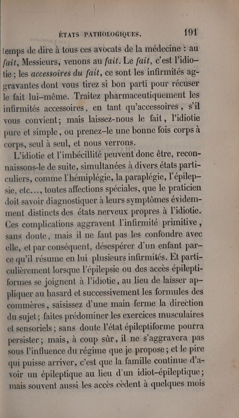 temps de dire à tous ces avocats de la médecine : au fait, Messieurs, venons au fait. Le fait, c’est l’idio-— tie ; les accessoires du fait, ce sont les infirmités ag- gravantes dont vous tirez si bon parti pour récuser Je fait lui-même. Traitez pharmaceutiquement les infirmités accessoires, en {ant qu’accessoires , S'il vous convient; mais laissez-nous le fait, lidiotie pure et simple, ou prenez-le une bonne fois corps à corps, seul à seul, et nous verrons. L'idiotie et l'imbécillité peuvent donc être, recon- naissons-le de suite, simultanées à divers états parti- culiers, comme l'hémiplégie, la paraplégie, l'épilep- sie, etc…, toutes affections spéciales, que le praticien doit savoir diagnostiquer à leurs symptômes évidem- ment distincts des états nerveux propres à l’idiotie. Ces complications aggravent l'infirmité primitive , sans doute, mais il ne faut pas les confondre avec elle, et par conséquent, désespérer d’un enfant par- ce qu’il résume en lui plusieurs infirmités. Et parti- culièrement lorsque l'épilepsie ou des accès épilepti- formes se joignent à l’idiotie, au lieu de laisser ap pliquer au hasard et successivement les formules des commères , saisissez d’une main ferme la direction du sujet ; faites prédominer les exercices musculaires et sensoriels ; sans doute l’état épileptiforme pourra persister; mais, à coup sûr, il ne s'aggravera pas sous l'influence du régime que je propose; et le pire qui puisse arriver, C’est que la famille continue d’a- voir un épileptique au lieu d’un idiot-épileptique ; mais souvent aussi les accès cèdent à quelques mois