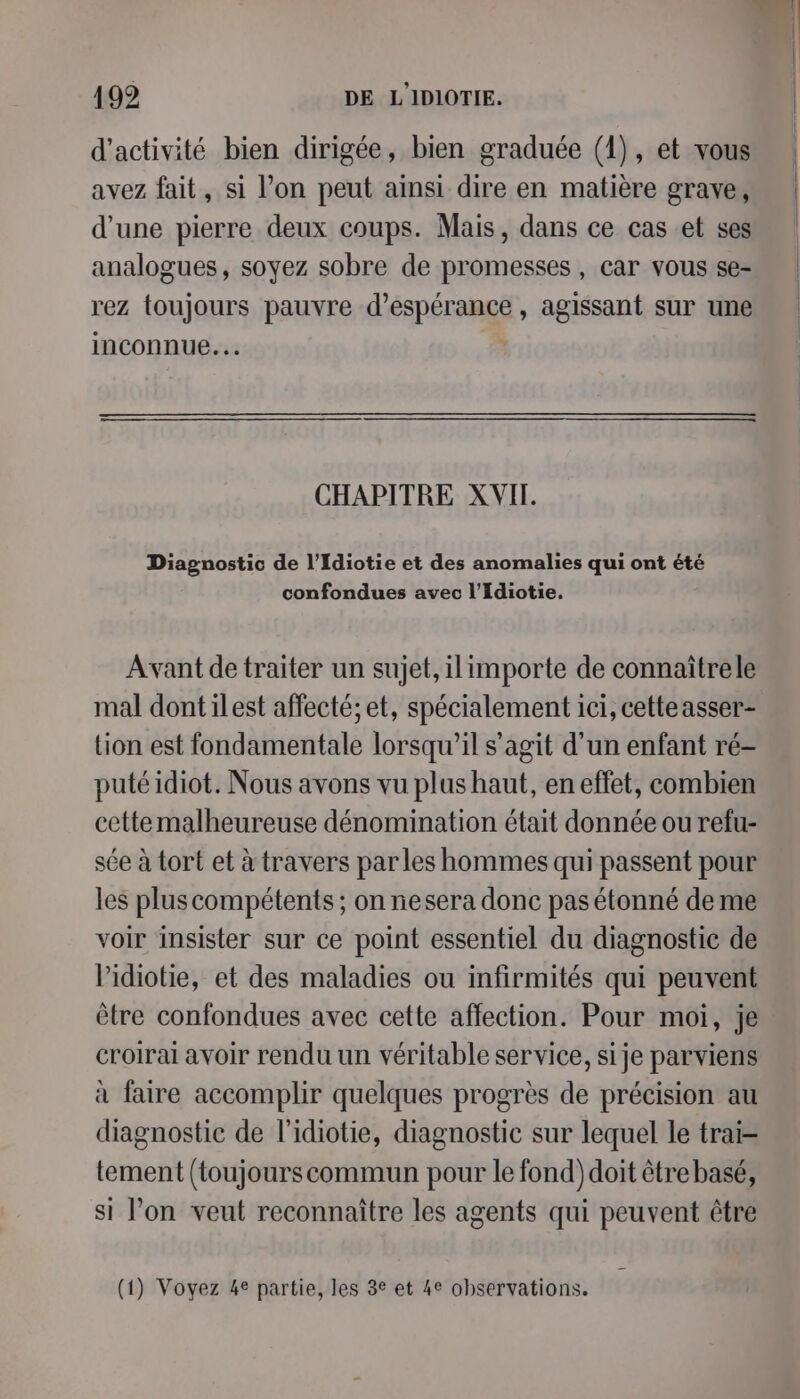 d'activité bien dirigée, bien graduée (1), et vous avez fait, si l’on peut ainsi dire en matière grave, d’une pierre deux coups. Mais, dans ce cas et ses analogues, soyez sobre de promesses, car vous se- rez toujours pauvre d'espérance, agissant sur une inconnue. CHAPITRE XVII. Diagnostic de l’Idiotie et des anomalies qui ont été confondues avec l’Idiotie. Avant de traiter un sujet, ilimporte de connaîtrele mal dontilest affecté; et, spécialement ici, cetteasser- tion est fondamentale lorsqu'il s’agit d’un enfant ré- puté idiot. Nous avons vu plus haut, en effet, combien cette malheureuse dénomination était donnée ou refu- sée à tort et à travers par les hommes qui passent pour les plus compétents ; on nesera donc pas étonné de me voir insister sur ce point essentiel du diagnostic de Pidiotie, et des maladies ou infirmités qui peuvent être confondues avec cette affection. Pour moi, je croirai avoir rendu un véritable service, si je parviens à faire accomplir quelques progrès de précision au diagnostic de l'idiotie, diagnostic sur lequel le trai- tement (toujourscommun pour le fond) doit être basé, si l’on veut reconnaître les agents qui peuvent être (1) Voyez 4e partie, les 3e et 4e observations. Y P