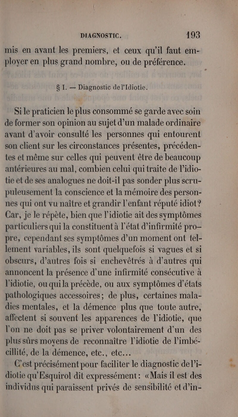 mis en avant les premiers, et ceux qu’il faut em- ployer en plus grand nombre, ou de préférence. &amp; I. — Diagnostic del’Idiotie. Si le praticien le plus consommé se garde avec soin de former son opinion au sujet d’un malade ordinaire avant d’avoir consulté les personnes qui entourent son client sur les circonstances présentes, précéden- tes et même sur celles qui peuvent être de beaucoup antérieures au mal, combien celui qui traite de l’idio- tie et de ses analogues ne doit-il pas sonder plus scru- puleusement la conscience et la mémoire des person- nes qui ont vu naître et grandir l'enfant réputé idiot? Car, je le répète, bien que l’idiotie ait des symptômes particuliers qui la constituent à l’état d’infirmité pro- pre, cependant ses symptômes d’un moment ont tel- lement variables, ils sont quelquefois si vagues et si obscurs, d’autres fois si enchevêtrés à d’autres qui annoncent la présence d’une infirmité consécutive à lPidiotie, ou qui la précède, ou aux symptômes d'états pathologiques accessoires; de plus, certaines mala- dies mentales, et la démence plus que toute autre, affectent si souvent les apparences de l’idiotie, que l'on ne doit pas se priver volontairement d’un des plus sûrs moyens de reconnaître l’idiotie de l’imbé- cillité, de la démence, etc., etc. C'est précisément pour faciliter le diagnostic de li- diotie qu'Esquirol dit expressément: «Mais il est des individus qui paraissent privés de sensibilité et d’in-