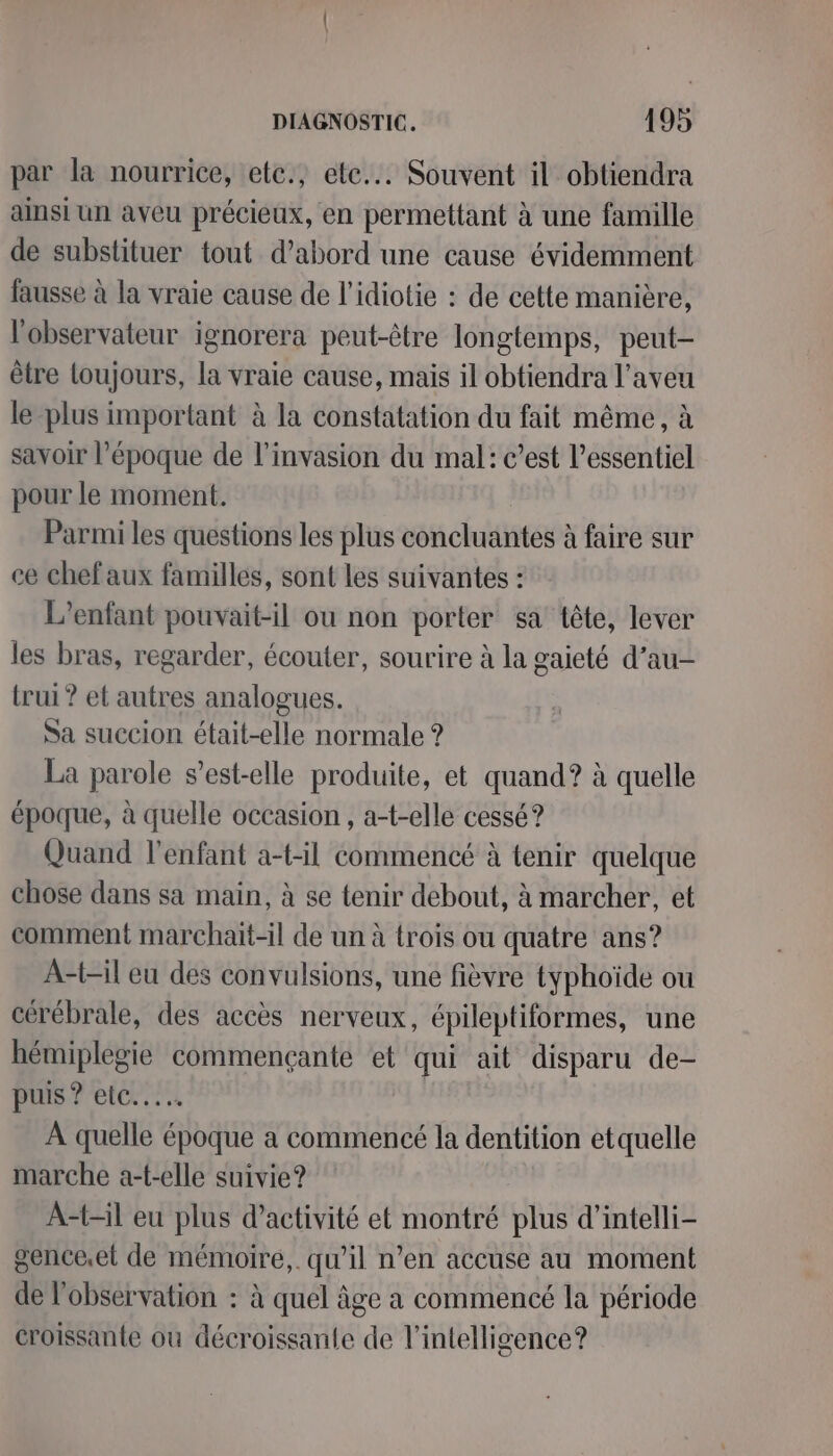 par la nourrice, etc., etc... Souvent il obtiendra ainsi un aveu précieux, en permettant à une famille de substituer tout d’abord une cause évidemment fausse à la vraie cause de l’idiotie : de cette manière, l'observateur ignorera peut-être longtemps, peut- être loujours, la vraie cause, mais il obtiendra l’aveu le plus important à la constatation du fait même, à savoir l’époque de l'invasion du mal: c’est l’essentiel pour le moment. Parmi les questions les plus concluantes à faire sur ce chef aux familles, sont les suivantes : L'enfant pouvait-il ou non porter sa tête, lever les bras, regarder, écouter, sourire à la gaieté d’au- trui ? et autres analogues. Sa succion était-elle normale ? La parole s’est-elle produite, et quand? à quelle époque, à quelle occasion , a-t-elle cessé? Quand l'enfant a-t-il commencé à tenir quelque chose dans sa main, à se tenir debout, à marcher, et comment marchait-il de un à trois ou quatre ans? A-t-il eu des convulsions, une fièvre typhoïde ou cérébrale, des accès nerveux, épileptiformes, une hémiplegie commençanté et qui ait disparu de- puis ? etc... À quelle époque a commencé la dentition etquelle marche a-t-elle suivie? A-t-il eu plus d'activité et montré plus d’intelli- gence.et de mémoire,. qu’il n’en accuse au moment de l'observation : à quel âge a commencé la période croissante ou décroissan{e de l'intelligence?