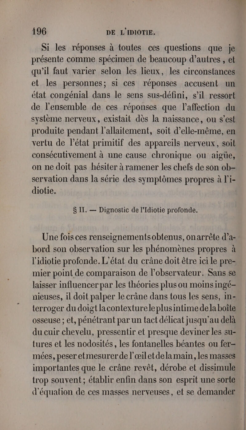 Si les réponses à toutes ces questions que je présente comme spécimen de beaucoup d’autres , et qu’il faut varier selon les lieux, les circonstances et les personnes; si ces réponses accusent un état congénial dans le sens sus-défini, s’il ressort de l'ensemble de ces réponses que l'affection du système nerveux, existait dès la naissance, ou s’est produite pendant l'allaitement, soit d'elle-même, en vertu de l’état primitif des appareils nerveux, soit consécutivement à une cause chronique ou aigüe, on ne doit pas hésiter à ramener les chefs de son ob- servation dans la série des symptômes propres à l'i- diotie. $ IT. — Dignostic de l’Idiotie profonde. Une fois ces renseignementsobtenus, on arrête d’a- bord son observation sur les phénomènes propres à l'idiotie profonde. L'état du crâne doit être ici le pre- mier point de comparaison de l'observateur. Sans se laisser influencer par les théories plus ou moins ingé- nieuses, il doit palper le crâne dans tous les sens, in- terroger du doigt lacontexturele plusintime dela boîte osseuse ; et, pénétrant par un tact délicat jusqu’au delà du cuir chevelu, pressentir et presque deviner les su- tures et les nodosités, les fontanelles béantes ou fer- mées, peser etmesurer de l’œiletde la main, les masses importantes que le crâne revêt, dérobe et dissimule trop souvent; établir enfin dans son esprit une sorte d'équation de ces masses nerveuses, et se demander
