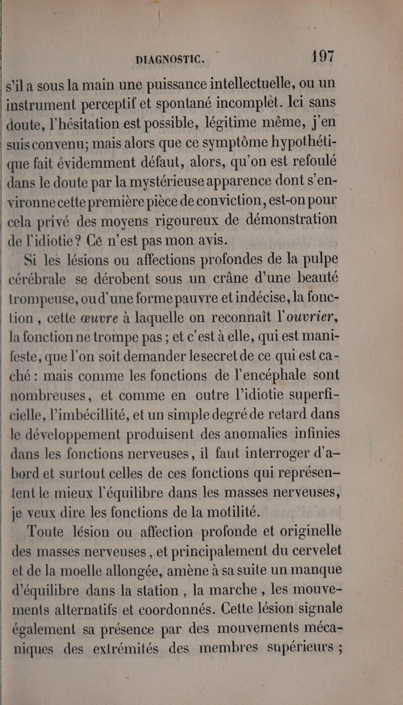 instrument perceptif et spontané incomplet. ci sans de l’idiotie? Cé n’est pas mon avis. Si les lésions ou affections profondes de la pulpe trompeuse, ou d'une forme pauvre et indécise, la fonc- lion , cette œuvre à laquelle on reconnait l'ouvrier, la fonction ne trompe pas ; et c’est à elle, qui est mani- feste, que l’on soit demander lesecret de ce qui est ca- nombreuses, et comme en outre l’idiotie superfi- dans les fonctions nerveuses, il faut interroger d'a- bord et surtout celles de ces fonctions qui représen- tent le mieux l'équilibre dans les masses nerveuses, je veux dire les fonctions de la motilité. Toute lésion ou affection profonde et originelle des masses nerveuses , et principalement du cervelet et de la moelle allongée, amène à sa suite un manque d'équilibre dans la station , la marche , les mouve- ments alternatifs et coordonnés. Cette lésion signale également sa présence par des mouvements méca- niques des extrémités des membres supérieurs ;