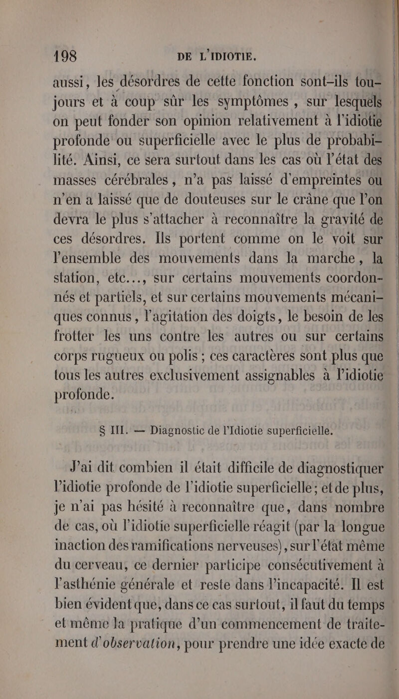 aussi, les désordres de cette fonction sont-ils tou= jours et à coup sûr les symptômes , sur lesquéls on peut fonder son opinion relativement à l’idiotié profonde ou superficielle avec le plus de probabi= lité. Ainsi, ce sera surtout dans les cas où l’état des masses cérébrales, n’a pas laissé d'empreintes ou n’en a laissé que de douteuses sur le crâne que l’on devra le plus s'attacher à reconnaître la gravité de ces désordres. Ils portent comme on le voit sur l'ensemble des mouvements dans la marche, la station, etc..., sur certains mouvements coordon- nés et partiels, et sur certains mouvements mécani- ques connus , l'agitation des doigts, le besoin de les frotter les uns contre les autres ou sur certains corps ruguüeux ou polis ; ces caractères sont plus que tous les autres exclusivement assignables à lidiotie profonde. $ III. — Diagnostic de l’Idiotie superficielle. Jai dit combien il élait difficile de diagnostiquer Vidiotie profonde de l’idiotie superficielle ; et de plus, je n'ai pas hésité à reconnaître que, dans nombre de cas, où l'idiotie superficielle réagit (par la longue inaction des ramifications nerveuses), sur l'état même du cerveau, ce dernier participe consécutivement à l’'asthénie générale et reste dans l'incapacité. Il est bien évident que, dans ce cas surtout, il faut du temps etmême la pratique d’un commencement de traïte- ment d'observation, pour prendre une idée exacte de