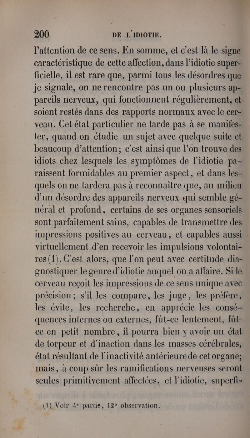 l'attention de ce sens. En somme, et c’est là le signe caractéristique de cette affection, dans l’idiotie super- ficielle, il est rare que, parmi tous les désordres que je signale, on ne rencontre pas un ou plusieurs ap- pareils nerveux, qui fonctionnent régulièrement, et. soient restés dans des rapports normaux avec le cer- veau. Cet état particulier ne tarde pas à se manifes- ter, quand on étudie un sujet avec quelque suite et beaucoup d’attention; c'est ainsi que l’on trouve des idiots chez lesquels les symptômes de l'idiotie pa= raissent formidables au premier aspect, et dans les- quels on ne tardera pas à reconnaitre que, au milieu d'un désordre des appareils nerveux qui semble gé- néral et profond, certains de ses organes sensoriels sont parfaitement sains, capables de transmettre des impressions positives au cerveau, et capables aussi virtuellement d'en recevoir les impulsions volontai- res (1). C'est alors, que l’on peut avec certitude dia- gnostiquer le genre d’idiotie auquel on a affaire. Si le cerveau reçoit les impressions de ce sens unique avec précision; s’il les compare, les juge, les préfère, les évite, les recherche, en apprécie les consé- quences internes ou externes, fût-ce lentement, füt- ce en pelit nombre, il pourra bien y avoir un état de torpeur et d’inaction dans les masses cérébrales, état résultant de l’inactivité antérieure de cet organe; mais, à coup sûr les ramifications nerveuses seront seules primitivement affectées, et l'idiotie, superfi- 1) Voir 4° partie, 12e observation. { P ;