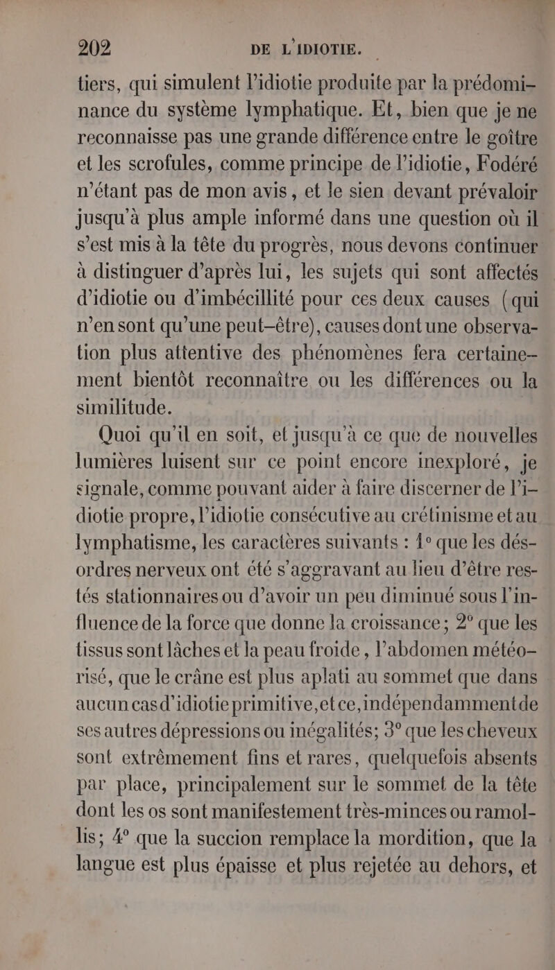 tiers, qui simulent Pidiotie produite par la prédomi- nance du système lymphatique. Et, bien que je ne reconnaisse pas une grande différence entre le goître et les scrofules, comme principe de l’idiotie, Fodéré n'étant pas de mon avis, et le sien devant prévaloir jusqu'à plus ample informé dans une question où il s’est mis à la tête du progrès, nous devons continuer à distmguer d’après lui, les sujets qui sont affectés d'idiotie ou d'imbécillité pour ces deux causes (qui n’en sont qu’une peut-être), causes dont une observa- lion plus attentive des phénomènes fera certaine- ment bientôt reconnaitre ou les différences ou la similitude. Quoi qu'il en soit, el Jusqu'à ce que de nouvelles lumières luisent sur ce point encore inexploré, je signale, comme pouvant aider à faire discerner de li- diotie propre, l’idiotie consécutive au crétinisme et au Iymphatisme, les caractères suivants : ?° que les dés- ordres nerveux ont été s'aggravant au lieu d’être res- tés stationnaires ou d’avoir un peu diminué sous l’in- fluence de la force que donne la croissance ; 2° que les tissus sont lâches et la peau froide , l'abdomen météo- risé, que le crâne est plus aplati au sommet que dans aucun casd'idiotie primitive,etce,indépendammentde ses autres dépressions ou Inégalités; 3° que les cheveux sont extrêmement fins et rares, quelquefois absents par place, principalement sur le sommet de la tête dont les os sont manifestement très-minces ou ramol- lis; 4° que la succion remplace la mordition, que la langue est plus épaisse et plus rejetée au dehors, et