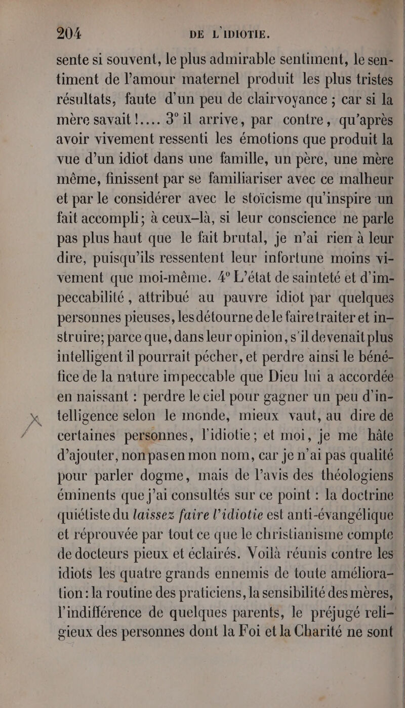 sente si souvent, le plus admirable sentiment, le sen- timent de l'amour maternel produit les plus tristes résultats, faute d'un peu de clairvoyance ; car si la mère savait !.... 3° il arrive, par contre, qu'après avoir vivement ressenti les émotions que produit la même, finissent par se familiariser avec ce malheur et par le considérer avec le stoïcisme qu'inspire un fait accompli; à ceux-là, si leur conscience ne parle pas plus haut que le fait brutal, je n’ai rien à leur dire, puisqu'ils ressentent leur infortune moins vi- vement que moi-même. 4° L'état de sainteté et d’im= peccabilité , attribué au pauvre idiot par quelques personnes pieuses, les détourne dele fairetraiter et in= struire; parce que, dans leur opinion, s'il devenait plus intelligent il pourrait pécher, et perdre ainsi le béné- fice de la nature impeccable que Dieu lui a accordée en naissant : perdre le ciel pour gagner un peu d'in- telligence selon le monde, mieux vaut, au dire dé certaines personnes, l'idiotie; et moi, je me hâte d'ajouter, non pasen mon nom, car je n'ai pas qualité pour parler dogme, mais de l’avis des théologiens éminents que j'ai consultés sur ce point : la doctrine quiéliste du laissez faire l’idiotie est anti-évangélique et réprouvée par tout ce que le christianisme compte idiots les quatre grands ennemis de toute améliora- lion : la routine des praticiens, la sensibilité des mères, gœieux des personnes dont la Foi et la Charité ne sont
