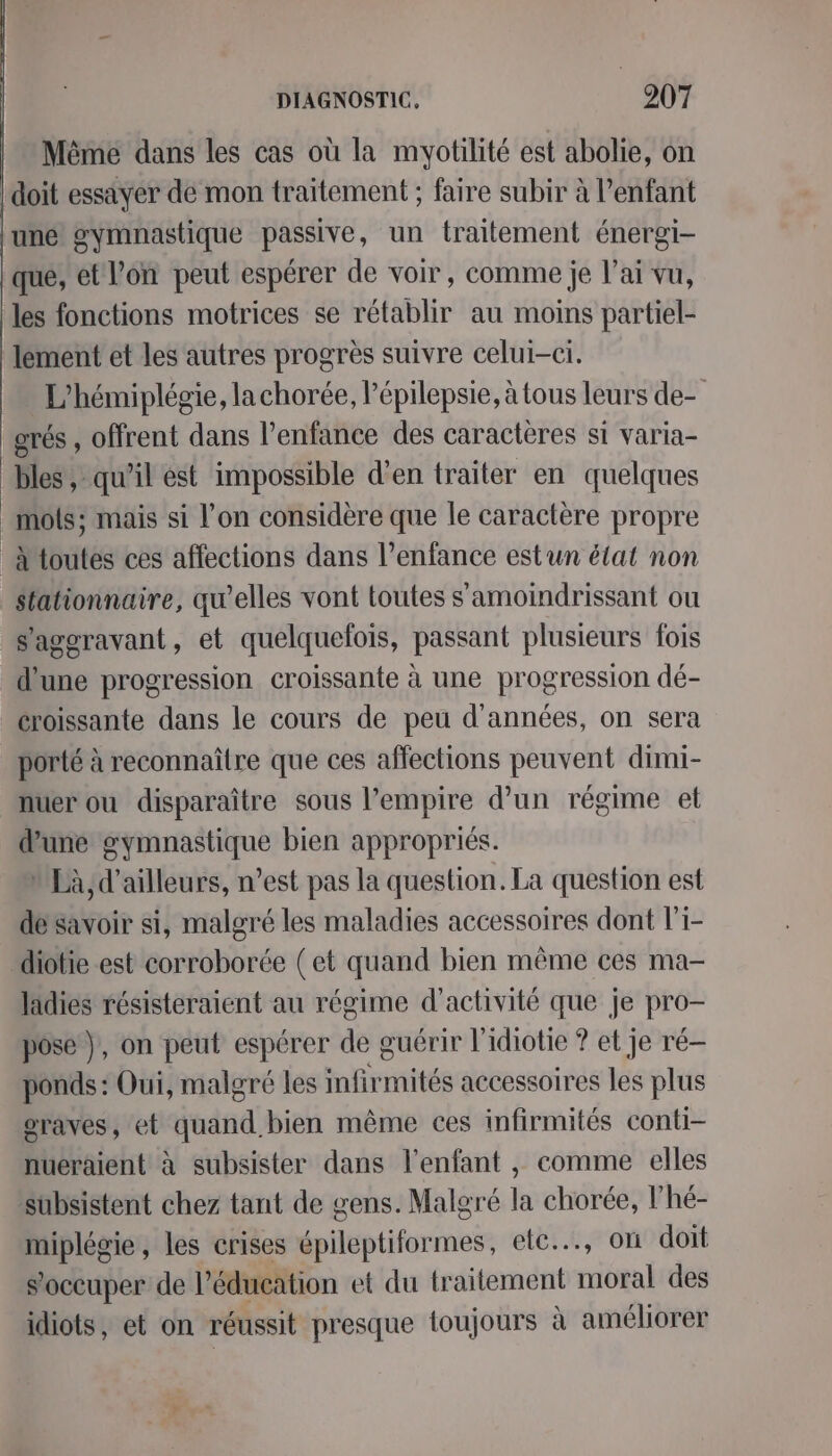 Même dans les cas où la myotilité est abolie, on doit essiyer de mon traitement ; faire subir à l’enfant une gymnastique passive, un traitement énergi- que, et l’on peut espérer de voir, comme je l’ai vu, les fonctions motrices se rétablir au moins partiel- lement et les autres progrès suivre celui-ci. L'hémiplégie, la chorée, lépilepsie, à tous leurs de- grés , offrent dans l’enfance des caractères si varia- bles, qu'il ést impossible d'en traiter en quelques _mols; mais si l’on considère que le caractère propre _AMtoutes ces affections dans l'enfance estun état non stationnaire, qu'elles vont toutes s'amoindrissant ou s'ageravant, et quelquelois, passant plusieurs fois d'une progression croissante à une progression dé- croissante dans le cours de peu d'années, on sera porté à reconnaitre que ces affections peuvent dimi- nuer ou disparaître sous l'empire d’un régime et d’une gymnastique bien appropriés. nEà, d’ailleurs, n’est pas la question. La question est désavoir si, malgré les maladies accessoires dont l'1- diotie est corroborée (et quand bien même ces ma- ladies résisteraient au régime d'activité que je pro- pose}, on peut espérer de guérir l'idiotie ? et je ré-— ponds : Oui, malgré les mfirmités accessoires les plus oraves, et quand bien même ces infirmités conti- nueraient à subsister dans l'enfant , comme elles subsistent chez tant de gens. Malgré la chorée, l’hé- miplégie, les crises épileptiformes, etc, où doit s'occuper de l'éducation et du traitement moral des idiots, et on réussit presque toujours à améliorer