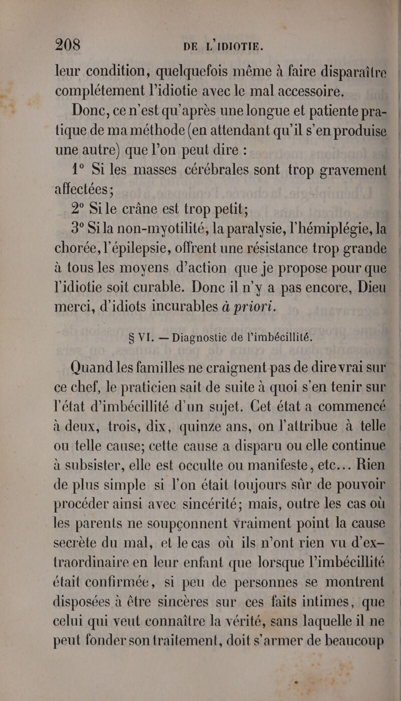 leur condition, quelquefois même à faire disparaître complétement l’idiotie avec le mal accessoire. Donc, ce n’est qu'après une longue et patiente pra- tique de ma méthode (en attendant qu’il s’en produise une autre) que l’on peut dire : 1° Siles masses cérébrales sont trop gravement affectées ; 2° Sile cräne est trop pelit; 3° Si la non-myotilité, la paralysie, l’hémiplégie, la chorée, l'épilepsie, offrent une résistance trop grande à tous les moyens d’action que je propose pour que l'idiotie soit curable. Donc il n’y a pas encore, Dieu merci, d’idiots incurables à priori. $ VI. — Diagnostic de l’imbécillité. Quand les familles ne craignent pas de dire vrai sur ce chef, le praticien sait de suite à quoi s’en tenir sur l'état d’imbécillité d’un sujet. Cet état a commencé ou telle cause; cette cause a disparu ou elle continue à subsister, elle est occulte ou manifeste, etc... Rien de plus simple si l’on était toujours sûr de pouvoir procéder ainsi avec sincérité; mais, outre les cas où les parents ne soupçonnent vraiment point la cause secrète du mal, et le cas où ils n’ont rien vu d’ex- traordinaire en leur enfant que lorsque l’imbécaillité était confirmée, si peu de personnes se montrent disposées à être sincères sur ces faits intimes, que celui qui veut connaître la vérité, sans laquelle il ne peut fonder son {raitement, doit s’armer de beaucoup
