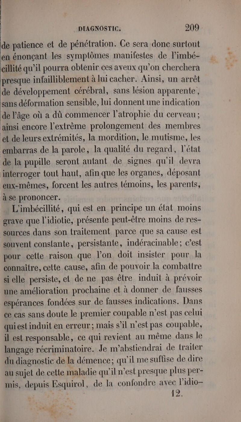 de patience et de pénétration. Ce sera donc surtout en énonçant les symptômes manifestes de limbé- cïllité qu’il pourra obtenir ces aveux qu’on cherchera presque infailliblement à lui cacher. Ainsi, un arrêt de développement cérébral, sans lésion apparente, sans déformation sensible, lui donnent une indication de âge où a dû commencer l'atrophie du cerveau ; ainsi encore l’extrème prolongement des membres et de leurs extrémités, la mordition, le mutisme, les ‘embarras de la parole, la qualité du regard, l'état de la pupille seront autant de signes qu'il devra interroger tout haut, afin que les organes, déposant eux-mêmes, forcent les autres témoins, les parents, à se prononcer. | L'imbécillité, qui est en principe un état moins grave que l’idiotie, présente peut-être moins de res- sources dans son traitement parce que sa cause est souvent constante, persistante, indéracinable; c’est pour cette raison que l’on doit insister pour la connaître, cette cause, afin de pouvoir la combattre sielle persiste, et de ne pas être induit à prévoir une amélioration prochaine et à donner de fausses espérances fondées sur de fausses indications. Dans ce cas sans doute le premier coupable n’est pas celui quiest induit en erreur; mais s’il n’est pas coupable, il est responsable, ce qui revient au même dans le langage récriminatoire. Je m’abstiendrai de traiter du diagnostic de la démence; qu'il me suffise de dire au sujet de cette maladie qu'il n’est presque plus per- inis, depuis Esquirol, de la confondre avec lidio- | 12: