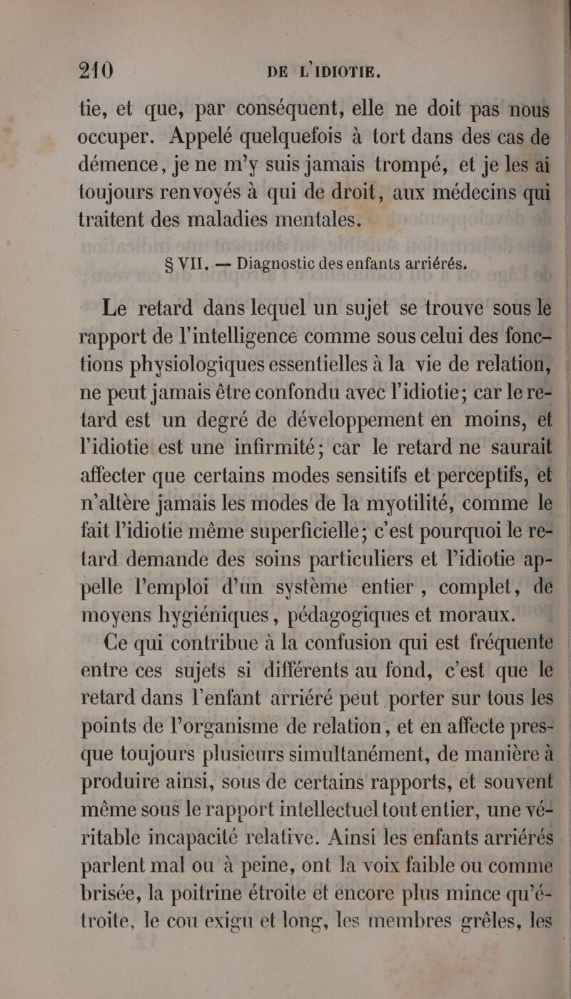 tie, et que, par conséquent, elle ne doit pas nous occuper. Appelé quelquelois à tort dans des cas de démence, je ne m'y suis jamais trompé, et je lesai toujours renvoyés à qui de droit, aux médecins qui traitent des maladies mentales. S VII, — Diagnostic des enfants arriérés, Le retard dans lequel un sujet se trouve sous le rapport de l'intelligence comme sous celui des fonc= tions physiologiques essentielles à la vie de relation, ne peut jamais être confondu avec l’idiotie; car le re= tard est un degré de développement en moins, et l'idiotie est une infirmité; car le retard ne saurait affecter que certains modes sensitifs et perceptifs, et n’altère jamais les modes de la myotilité, comme le fait l’idiotie même superficielle; c’est pourquoi le re= tard demande des soins particuliers et lidiotie ap= pelle l'emploi d’un système entier , complet, de moyens hygiéniques, pédagogiques et moraux. Ce qui contribue à la confusion qui est fréquente entre ces sujets si différents au fond, c’est que le retard dans l'enfant arriéré peut porter sur tous les points de l’organisme de relation, et en affecte pres= que toujours plusieurs simultanément, de manière à produire ainsi, sous de certains rapports, et souvent même sous le rapport intellectuel tout entier, une vé= ritable incapacité relative. Ainsi les enfants arriérés parlent mal ou à peine, ont la voix faible ou comme brisée, la poitrine étroite et encore plus mince qu’é- troite, le cou exigu et long, les membres grêèles, les