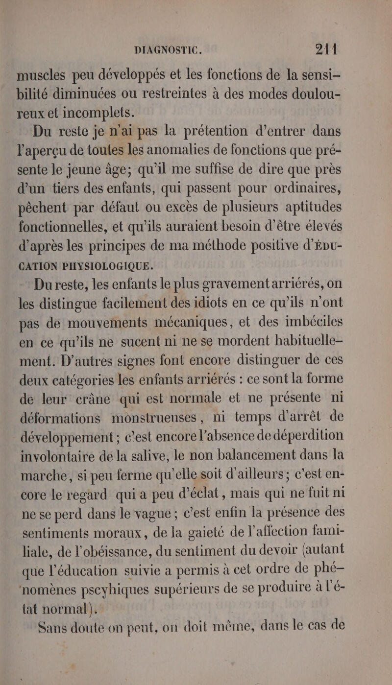muscles peu développés et les fonctions de la sensi- bilité diminuées ou restreintes à des modes doulou- reux et incomplets. Du reste je n'ai pas la prétention d’entrer dans l'aperçu de toutes les anomalies de fonctions que pré- sente le jeune âge; qu’il me suffise de dire que près d’un tiers des enfants, qui passent pour ordinaires, pêchent par défaut ou excès de plusieurs aptitudes fonctionnelles, et qu'ils auraient besoin d’être élevés d’après les principes de ma méthode positive d'Épu- CATION PHYSIOLOGIQUE. Du reste, les enfants le plus gravement arriérés, on les distingue facilement des idiots en ce qu’ils n'ont pas de mouvements mécaniques, et des imbéciles en ce qu’ils ne sucent ni ne se mordent habituelle- ment. D’autres signes font encore distinguer de ces deux catégories les enfants arriérés : ce sont la forme de leur crâne qui est normale et ne présente ni déformations monstrueuses, ni temps d'arrêt de développement ; c’est encore l'absence de déperdition involontaire de la salive, le non balancement dans la marche, si peu ferme qu'elle soit d'ailleurs; c’est en- core le regard qui a peu d'éclat, mais qui ne fuit ni ne se perd dans le vague ; c’est enfin la présence des sentiments moraux, de la gaieté de l'affection farni- liale, de l'obéissance, du sentiment du devoir (autant que l'éducation suivie a permis à cet ordre de phé- nomènes pscyhiques supérieurs de se produire à l'é- {at normal). Sans doute on peut, on doit même, dans le cas de