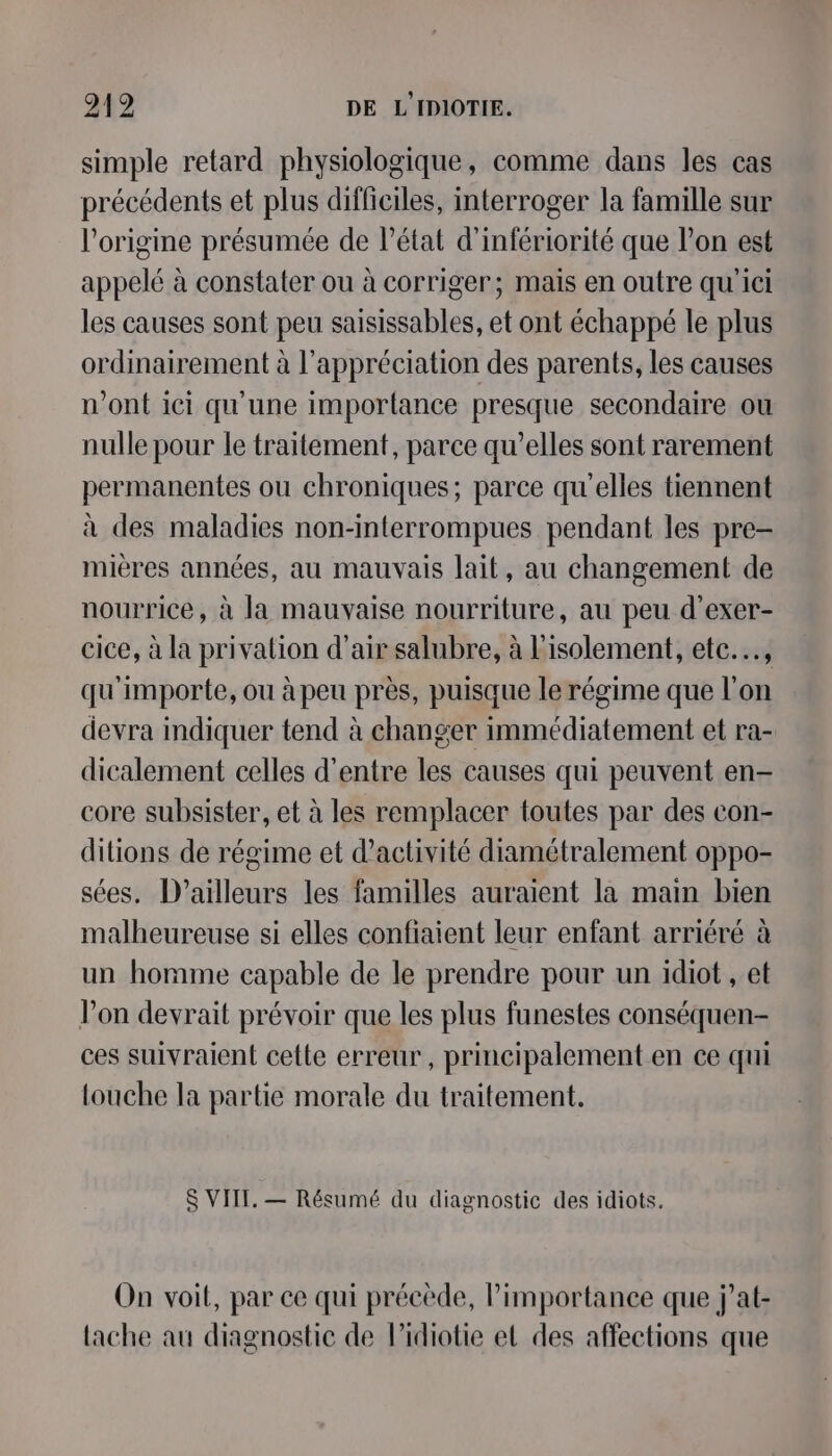 simple retard physiologique, comme dans les cas précédents et plus difficiles, interroger la famille sur l'origine présumée de l’état d’infériorité que l’on est appelé à constater ou à corriger; mais en outre qu'ici les causes sont peu saisissables, et ont échappé le plus ordinairement à l'appréciation des parents, les causes n’ont ici qu'une importance presque secondaire ou nulle pour le traitement, parce qu’elles sont rarement permanentes ou chroniques; parce qu'elles tiennent à des maladies non-interrompues pendant les pre- mières années, au mauvais lait, au changement de nourrice, à la mauvaise nourriture, au peu d’exer- cice, à la privalion d'air salubre, à l'isolement, ete.….., qu'importe, ou à peu près, puisque le régime que l’on devra indiquer tend à changer immédiatement et ra- dicalement celles d’entre les causes qui peuvent en- core subsister, et à les remplacer toutes par des con- ditions de régime et d'activité diamétralement oppo- sées. D'ailleurs les familles auraient la main bien malheureuse si elles confiaient leur enfant arriéré à un homme capable de le prendre pour un idiot , et Von devrait prévoir que les plus funestes conséquen- ces suivraient cette erreur, principalement en ce qui touche la partie morale du traitement. S VIII. — Résumé du diagnostic des idiots. On voit, par ce qui précède, l'importance que j’at- lache au diagnostic de l’idiotie et des affections que