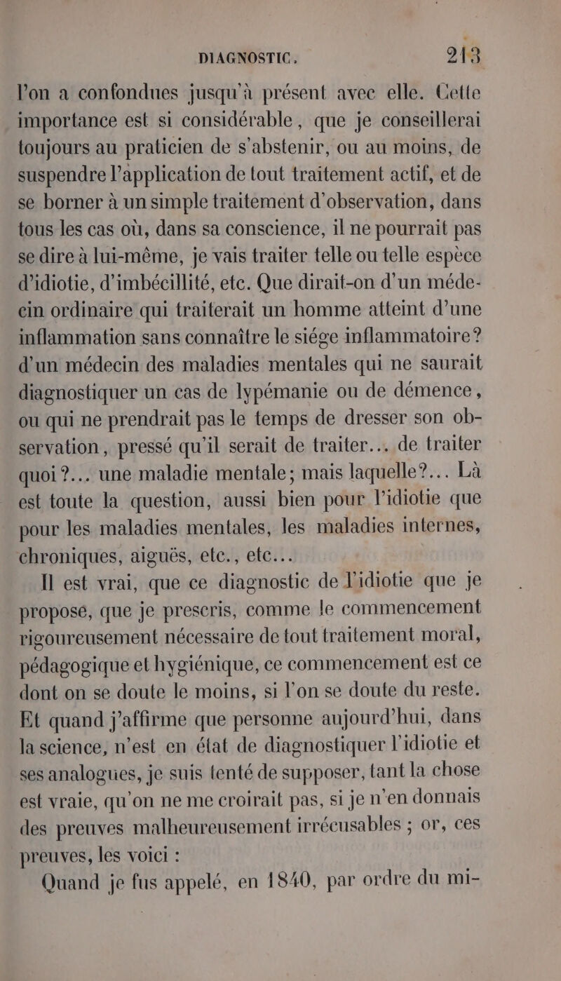 Von a confondues jusqu'à présent avec elle. Cette importance est si considérable, que je conseillerai toujours au praticien de s'abstenir, ou au moins, de suspendre l'application de tout traitement actif, et de se borner à un simple traitement d'observation, dans tous les cas où, dans sa conscience, il ne pourrait pas se dire à lui-même, je vais traiter telle ou telle espèce d’idiotie, d'imbécillité, etc. Que dirait-on d’un méde- ein ordinaire qui traiterait un homme atteint d’une inflammation sans connaître le siége inflammatoire? d'un médecin des maladies mentales qui ne saurait diagnostiquer un cas de lypémanie ou de démence , ou qui ne prendrait pas le temps de dresser son ob- servation, pressé qu'il serait de traiter... de traiter quoi ?.… une maladie mentale; mais laquelle? Là est toute la question, aussi bien pour l'idiotie que pour les maladies mentales, les maladies internes, chroniques, aiguës, etc., etc. Il est vrai, que ce diagnostic de l'idiotie que je proposé, que je preseris, comme le commencement rigoureusement nécessaire de tout traitement moral, pédagogique et hygiénique, ce commencement est ce dont on se doute le moins, si l’on se doute du reste. Et quand j'affirme que personne aujourd’hui, dans la science, n’est en état de diagnostiquer l'idiotie et ses analogues, je suis tenté de supposer, tant la chose est vraie, qu'on ne me croirait pas, si je n'en donnais des preuves malheureusement irrécusables ; or, ces preuves, les voici : Quand je fus appelé, en 1840, par ordre du mi-
