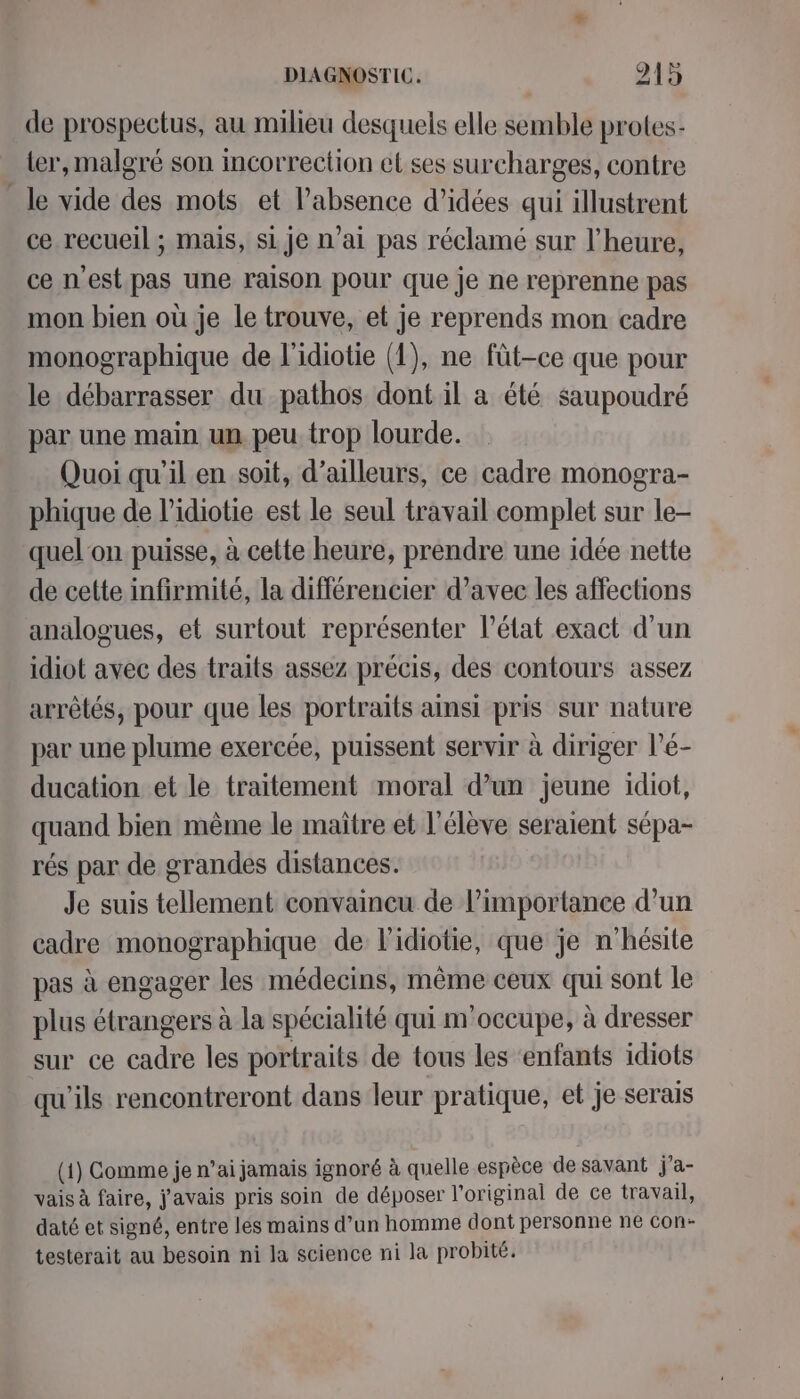 de prospectus, au milieu desquels elle semble protes- _ ler, malgré son incorrection el ses surcharges, contre le vide des mots et Pabsence d'idées qui illustrent ce recueil ; mais, si je n'ai pas réclamé sur l'heure, ce n'est pas une raison pour que je ne reprenne pas mon bien où je le trouve, et je reprends mon cadre monographique de l'idiotie (1), ne füt-ce que pour le débarrasser du pathos dont il a été saupoudré par une main un peu trop lourde. Quoi qu’il en soit, d’ailleurs, ce cadre monogra- phique de l’idiotie est le seul travail complet sur le- quel‘on puisse, à cette heure, prendre une idée nette de cette infirmité, la différencier d’avec les affections analogues, et surtout représenter l’état exact d'un idiot avec des traits assez précis, des contours assez arrêtés, pour que les portraits ainsi pris sur nature par une plume exercée, puissent servir à diriger l’é- ducation et le traitement moral d’un jeune idiot, quand bien même le maître et l'élève seraient sépa- rés par de grandes distances. Je suis tellement convaincu de l'importance d’un cadre monographique de l'idiotie, que je n'hésite pas à engager les médecins, même ceux qui sont le plus étrangers à la spécialité qui m'occupe, à dresser sur ce cadre les portraits de tous les ‘enfants idiots qu'ils rencontreront dans leur pratique, et je serais (1) Comme je n’ai jamais ignoré à quelle espèce de savant j'’a- vais à faire, j'avais pris soin de déposer l'original de ce travail, daté et signé, entre les mains d’un homme dont personne ne con- testerait au besoin ni la science ni la probité.
