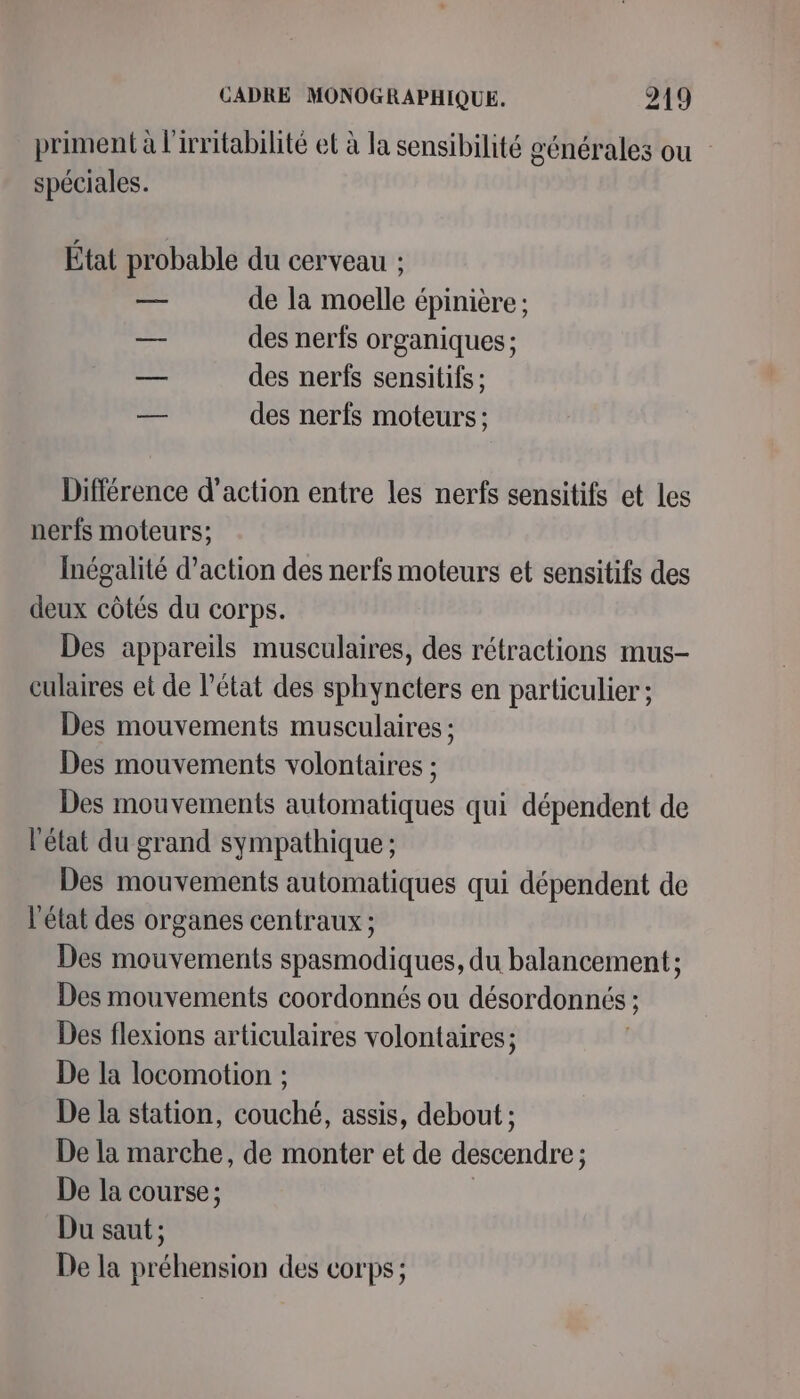 priment à l'irritabihté et à la sensibilité générales ou spéciales. État probable du cerveau : — de la moelle épinière ; — des nerfs organiques ; ‘LA des nerfs sensitifs ; — des nerfs moteurs : Différence d’action entre les nerfs sensitifs et les nerfs moteurs; Inégalité d'action des nerfs moteurs et sensitifs des deux côtés du corps. Des appareils musculaires, des rétractions mus- culaires et de l’état des sphyncters en particulier ; Des mouvements musculaires ; Des mouvements volontaires ; Des mouvements automatiques qui dépendent de l'état du grand sympathique ; Des mouvements automatiques qui dépendent de l'état des organes centraux ; Des mouvements spasmodiques, du balancement ; Des mouvements coordonnés ou désordonnés ; ; Des flexions articulaires volontaires; De la locomotion ; De la station, couché, assis, debout ; De la marche, de monter et de descendre ; : De la course ; Du saut ; De la préhension des corps ;