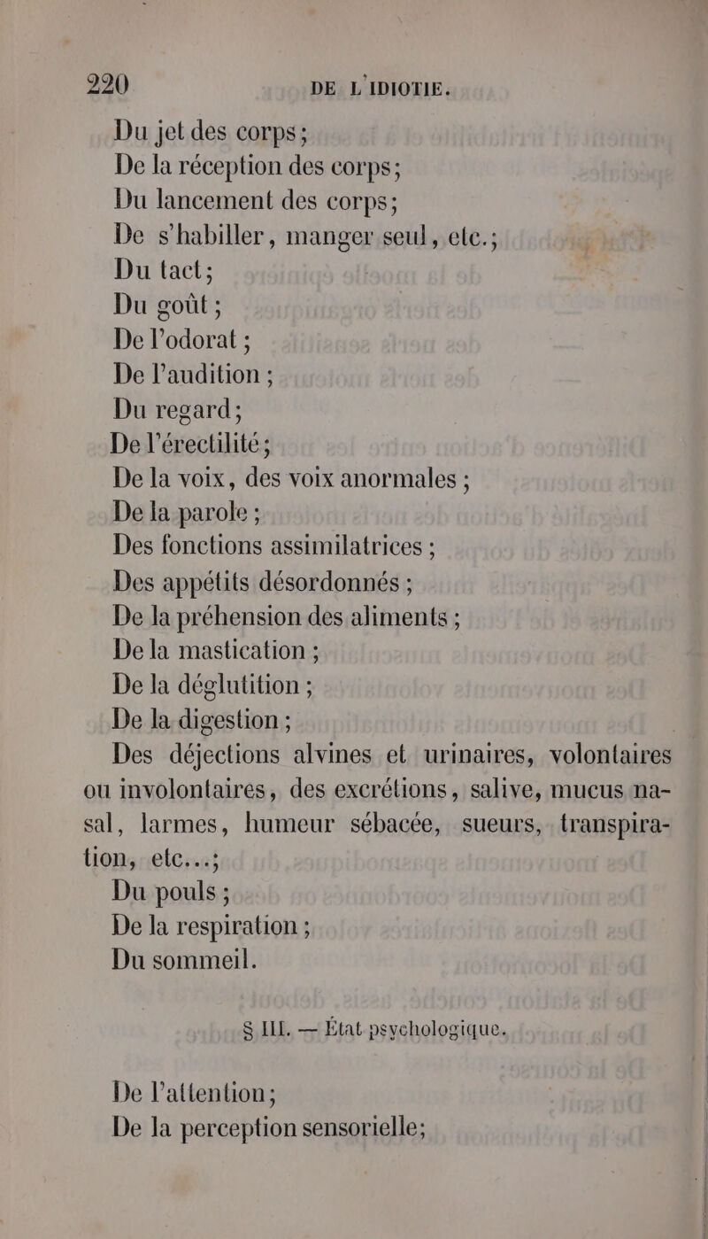 Du jet des corps; De la réception des corps; Du lancement des corps; De s'habiller, manger seul, etc.; Du tact; Du goût ; De l’odorat ; De l'audition ; Du regard ; De l’érectilité ; De la voix, des voix anormales ; De la parole ; Des fonctions assimilatrices ; Des appétits désordonnés ; De la préhension des aliments ; De la mastication ; De la déglutition ; De la digestion ; Des déjections alvines et urinaires, volontaires ou involontaires, des excrétions, salive, mucus na- sal, larmes, humeur sébacée, sueurs,. transpira- tion, etc..….; Du pouls ; De la respiration ; Du sommeil. S ILL. — État psychologique. De l'attention; De la perception sensorielle;
