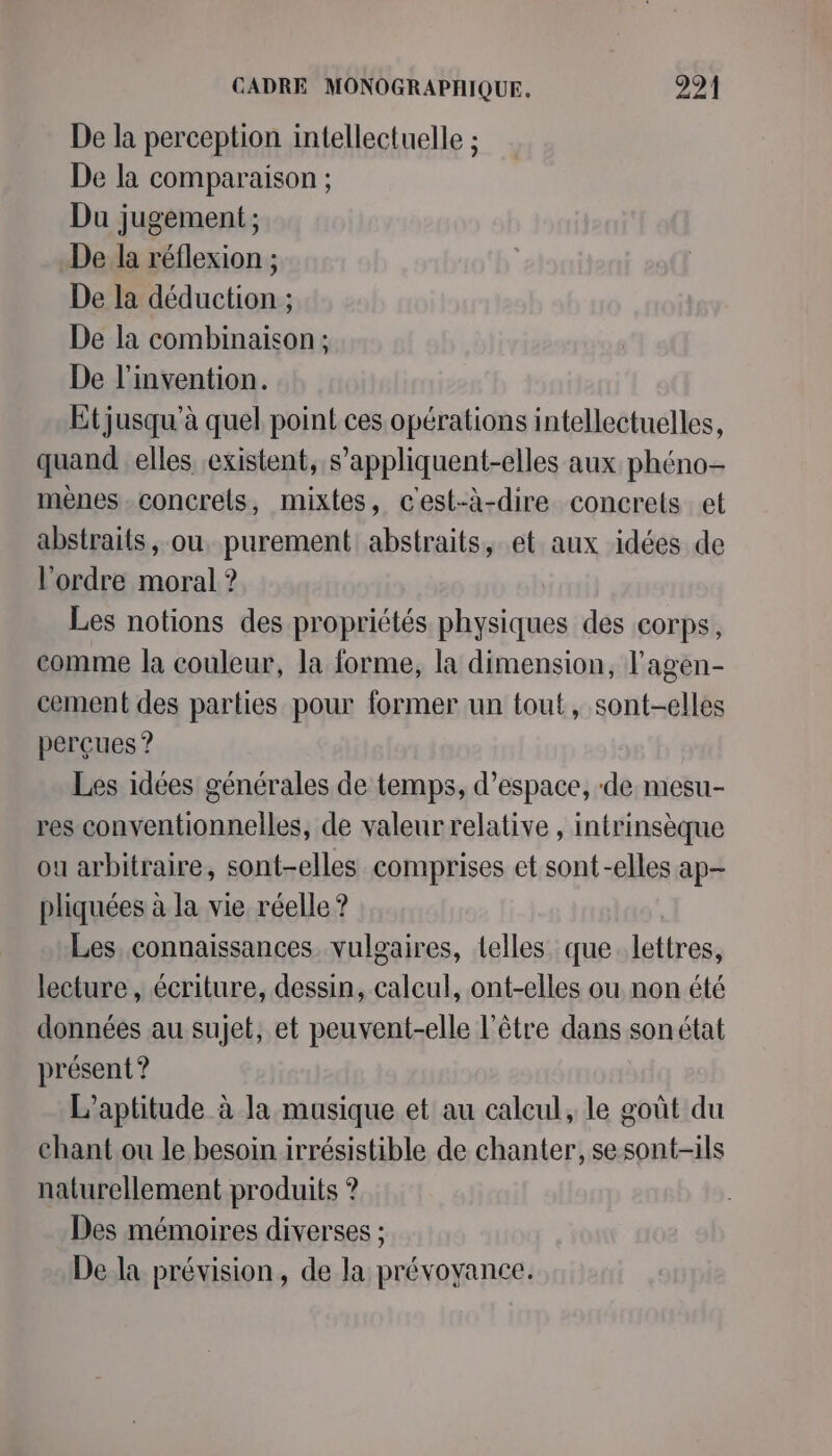 De la perception intellectuelle ; De la comparaison ; Du jugement ; De la réflexion ; De la déduction ; De la combinaison ; De l'invention. Et jusqu'à quel point ces opérations intellectuelles, quand elles existent, s’appliquent-elles aux phéno- mènes-concrets, mixtes, c'est-à-dire concrets et abstraits, ou, purement abstraits, et aux idées de l'ordre moral ? Les notions des propriétés physiques des corps, comme la couleur, la forme, la dimension, l’agen- cement des parties pour former un tout, sont-elles perçues ? Les idées générales de temps, d'espace, ‘de. mesu- res conventionnelles, de valeur relative , intrinsèque ou arbitraire, sont-elles comprises et sont-elles ap pliquées à la vie réelle ? Les connaissances vulgaires, telles que lettres, lecture, écriture, dessin, calcul, ont-elles ou non été données au sujet, et peuvent-elle l'être dans son état présent ? L’aptitude à la musique et au calcul, le goût du chant.ou le besoin irrésistible de chanter, se sont-ils naturellement produits ? Des mémoires diverses ; De la prévision, de la prévoyance.