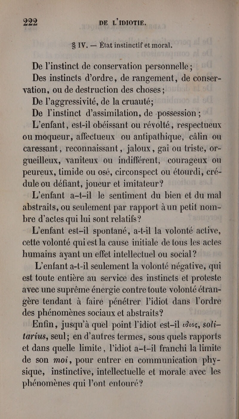 &amp; IV. — État instinctif et moral. De l'instinct de conservation personnelle ; Des instincts d'ordre, de rangement, de conser- vation, ou de destruction des choses ; De l’aggressivité, de la cruauté; De l'instinct d’assimilation, de ‘possession ; L'enfant, est-il obéissant ou révolté, respectueux ou moqueur, affectueux ou antipathique, câlin ou caressant, reconnaissant , jaloux, gai ou triste, or- gueilleux, vaniteux ou indifférent, courageux ou peureux, timide ou osé, circonspect ou étourdi, cré- dule ou défiant, joueur et imitateur? L'enfant a-t-il le sentiment du bien et du mal abstraits, ou seulement par rapport à un petit nom- bre d’actes qui lui sont relatifs ? L'enfant est-il spontané, a-t-il la volonté active, cette volonté qui est la cause initiale de tous les actes humains ayant un effet intellectuel ou social ? L'enfant a-t-il seulement la volonté négative, qui est toute entière au service des instincts et proteste avec une suprême énergie contre toute volonté étran- gère tendant à fairé pénétrer l’idiot dans l’ordre des phénomènes sociaux et abstraits? Enfin, jusqu’à quel point l’idiot est-il 0, soli- tarius, seul; en d’autres termes, sous quels rapports et dans quelle limite, l’idiot a-t-il franchi la limite de son moi, pour entrer en communication phy- sique, instinctive, intellectuelle et morale avec les phénomènes qui l'ont entouré?