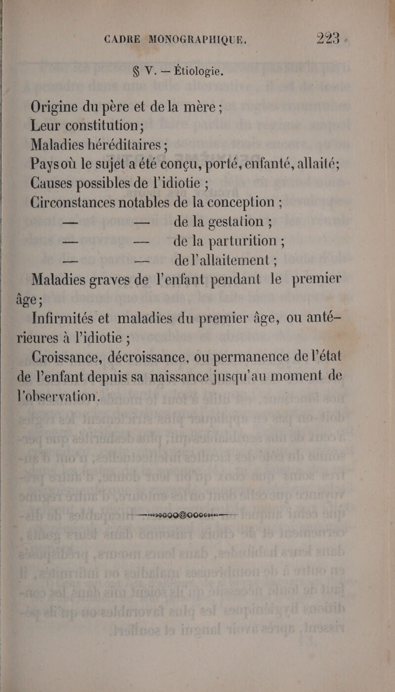 $ V. — Étiologie. Origine du père et de la mère ; Leur constitution; Maladies héréditaires ; Paysoù le sujet a été conçu, porté, enfanté, allaité; Causes possibles de l’idiotie ; Circonstances notables de la conception ; — — de la gestation ; — — dela parturition; — — delallaitement ; Maladies graves de l'enfant pendant le premier àge ; Infirmités et maladies du premier âge, ou anté- rieures à l’idiotie ; Croissance, décroissance, ou permanence de l’état _ de l’enfant depuis sa naissance jusqu'au moment de l'observation. ———029000 60000600